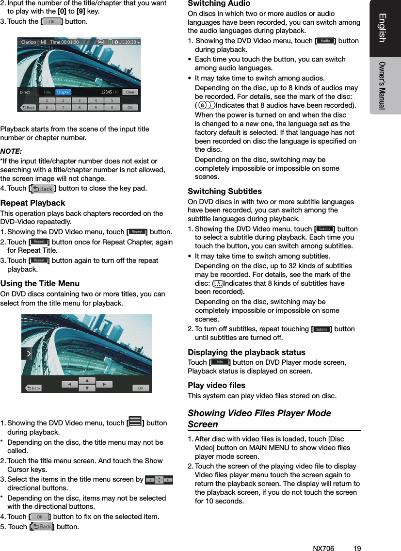 19EnglishEnglish Owner&rsquo;s ManualEnglish Owner&rsquo;s ManualNX7062. Input the number of the title/chapter that you want to play with the [0] to [9] key.3. Touch the [] button.          Playback starts from the scene of the input title number or chapter number.NOTE:*If the input title/chapter number does not exist or searching with a title/chapter number is not allowed, the screen image will not change.4. Touch [] button to close the key pad.Repeat PlaybackThis operation plays back chapters recorded on the DVD-Video repeatedly.1. Showing the DVD Video menu, touch [] button.2. Touch [] button once for Repeat Chapter, again for Repeat Title.3. Touch [] button again to turn off the repeat playback.Using the Title MenuOn DVD discs containing two or more titles, you can select from the title menu for playback.1. Showing the DVD Video menu, touch [ ] button during playback.*  Depending on the disc, the title menu may not be called.2. Touch the title menu screen. And touch the Show Cursor keys.3. Select the items in the title menu screen by   directional buttons.*  Depending on the disc, items may not be selected with the directional buttons.4. Touch [] button to x on the selected item.5. Touch [] button.Switching AudioOn discs in which two or more audios or audio languages have been recorded, you can switch among the audio languages during playback.1. Showing the DVD Video menu, touch [] button during playback.&bull;  Each time you touch the button, you can switch among audio languages.&bull;  It may take time to switch among audios.  Depending on the disc, up to 8 kinds of audios may be recorded. For details, see the mark of the disc:  (Indicates that 8 audios have been recorded).  When the power is turned on and when the disc is changed to a new one, the language set as the factory default is selected. If that language has not been recorded on disc the language is specied on the disc.  Depending on the disc, switching may be completely impossible or impossible on some scenes.Switching SubtitlesOn DVD discs in with two or more subtitle languages have been recorded, you can switch among the subtitle languages during playback.1. Showing the DVD Video menu, touch [] button to select a subtitle during playback. Each time you touch the button, you can switch among subtitles.&bull;  It may take time to switch among subtitles.  Depending on the disc, up to 32 kinds of subtitles may be recorded. For details, see the mark of the disc: ( Indicates that 8 kinds of subtitles have been recorded).  Depending on the disc, switching may be completely impossible or impossible on some scenes.2. To turn off subtitles, repeat touching [] button until subtitles are turned off.Displaying the playback statusTouch [ ] button on DVD Player mode screen, Playback status is displayed on screen.Play video ﬁlesThis system can play video les stored on disc.Showing Video Files Player Mode Screen1. After disc with video les is loaded, touch [Disc Video] button on MAIN MENU to show video les player mode screen.2. Touch the screen of the playing video le to display Video les player menu touch the screen again to return the playback screen. The display will return to the playback screen, if you do not touch the screen for 10 seconds.