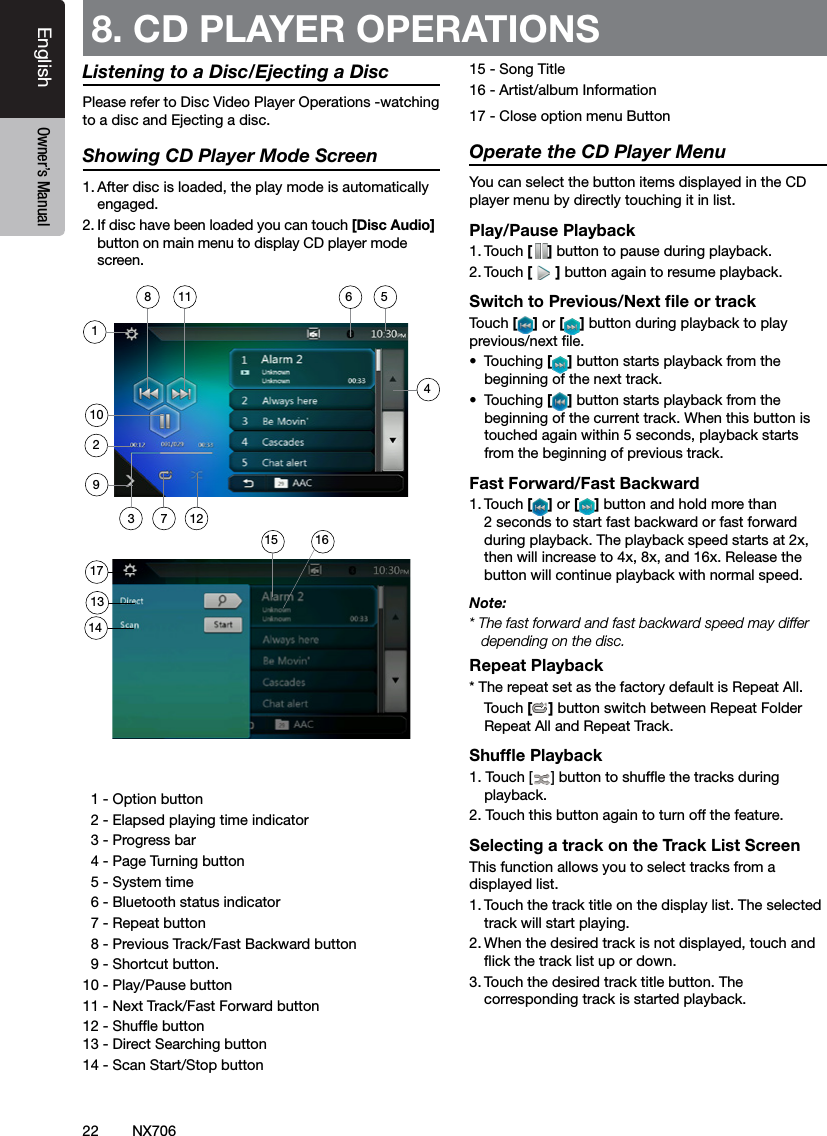 22EnglishEnglish Owner&rsquo;s ManualEnglish Owner&rsquo;s ManualNX706Listening to a Disc/Ejecting a DiscPlease refer to Disc Video Player Operations -watching to a disc and Ejecting a disc.Showing CD Player Mode Screen1. After disc is loaded, the play mode is automatically engaged.2. If disc have been loaded you can touch [Disc Audio] button on main menu to display CD player mode screen.  1 - Option button  2 - Elapsed playing time indicator  3 - Progress bar  4 - Page Turning button  5 - System time  6 - Bluetooth status indicator  7 - Repeat button   8 - Previous Track/Fast Backward button  9 - Shortcut button.10 - Play/Pause button 11 - Next Track/Fast Forward button12 - Shufe button 13 - Direct Searching button14 - Scan Start/Stop button15 - Song Title16 - Artist/album Information17 - Close option menu ButtonOperate the CD Player MenuYou can select the button items displayed in the CD player menu by directly touching it in list.Play/Pause Playback1. Touch [ ] button to pause during playback.2. Touch [] button again to resume playback.Switch to Previous/Next ﬁle or trackTouch [ ] or [ ] button during playback to play previous/next le.&bull;  Touching [] button starts playback from the beginning of the next track.&bull;  Touching [] button starts playback from the beginning of the current track. When this button is touched again within 5 seconds, playback starts from the beginning of previous track.Fast Forward/Fast Backward1. Touch [ ] or [ ] button and hold more than 2 seconds to start fast backward or fast forward during playback. The playback speed starts at 2x, then will increase to 4x, 8x, and 16x. Release the button will continue playback with normal speed.Note:* The fast forward and fast backward speed may differ depending on the disc.Repeat Playback* The repeat set as the factory default is Repeat All.    Touch [] button switch between Repeat Folder Repeat All and Repeat Track.Shufﬂe Playback1. Touch [ ] button to shufe the tracks during playback.2. Touch this button again to turn off the feature.Selecting a track on the Track List ScreenThis function allows you to select tracks from a displayed list.1. Touch the track title on the display list. The selected track will start playing.2. When the desired track is not displayed, touch and ick the track list up or down.3. Touch the desired track title button. The corresponding track is started playback.8. CD PLAYER OPERATIONS 4102113141236158511791617