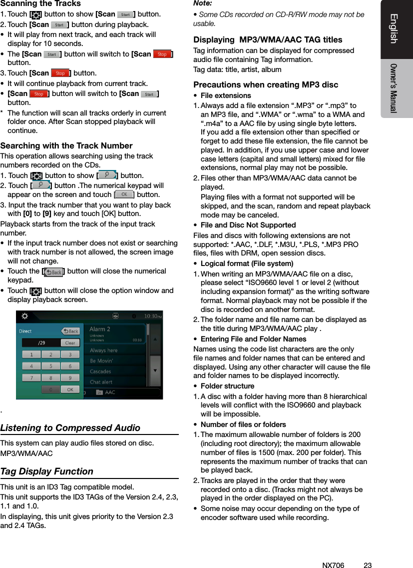 23EnglishEnglish Owner&rsquo;s ManualEnglish Owner&rsquo;s ManualNX706Scanning the Tracks1. Touch [ ] button to show [Scan  ] button.2. Touch [Scan  ] button during playback.&bull;  It will play from next track, and each track will display for 10 seconds.&bull;  The [Scan  ] button will switch to [Scan  ]button.3. Touch [Scan  ] button.&bull;  It will continue playback from current track.&bull;  [Scan  ] button will switch to [Scan  ] button.*  The function will scan all tracks orderly in current folder once. After Scan stopped playback will continue.Searching with the Track NumberThis operation allows searching using the track numbers recorded on the CDs.1. Touch [] button to show [ ] button.2. Touch [] button .The numerical keypad will appear on the screen and touch [ ] button.3. Input the track number that you want to play back with [0] to [9] key and touch [OK] button.Playback starts from the track of the input track number.&bull;  If the input track number does not exist or searching with track number is not allowed, the screen image will not change.&bull;  Touch the [] button will close the numerical keypad.&bull;  Touch [] button will close the option window and display playback screen..Listening to Compressed AudioThis system can play audio les stored on disc.MP3/WMA/AACTag Display FunctionThis unit is an ID3 Tag compatible model.This unit supports the ID3 TAGs of the Version 2.4, 2.3, 1.1 and 1.0.In displaying, this unit gives priority to the Version 2.3 and 2.4 TAGs.Note:&bull; Some CDs recorded on CD-R/RW mode may not be usable.Displaying  MP3/WMA/AAC TAG titlesTag information can be displayed for compressed audio le containing Tag information.Tag data: title, artist, albumPrecautions when creating MP3 disc&bull;  File extensions1. Always add a le extension &ldquo;.MP3&rdquo; or &ldquo;.mp3&rdquo; to an MP3 le, and &ldquo;.WMA&rdquo; or &ldquo;.wma&rdquo; to a WMA and &ldquo;.m4a&rdquo; to a AAC le by using single byte letters. If you add a le extension other than specied or forget to add these le extension, the le cannot be played. In addition, if you use upper case and lower case letters (capital and small letters) mixed for le extensions, normal play may not be possible.2. Files other than MP3/WMA/AAC data cannot be played.  Playing les with a format not supported will be skipped, and the scan, random and repeat playback mode may be canceled.&bull;  File and Disc Not SupportedFiles and discs with following extensions are not supported: *.AAC, *.DLF, *.M3U, *.PLS, *.MP3 PRO les, les with DRM, open session discs.&bull;  Logical format (File system)1. When writing an MP3/WMA/AAC le on a disc, please select &ldquo;ISO9660 level 1 or level 2 (without including expansion format)&rdquo; as the writing software format. Normal playback may not be possible if the disc is recorded on another format.2. The folder name and le name can be displayed as the title during MP3/WMA/AAC play .&bull;  Entering File and Folder NamesNames using the code list characters are the only le names and folder names that can be entered and displayed. Using any other character will cause the le and folder names to be displayed incorrectly.&bull;  Folder structure1. A disc with a folder having more than 8 hierarchical levels will conict with the ISO9660 and playback will be impossible.&bull;  Number of les or folders1. The maximum allowable number of folders is 200 (including root directory); the maximum allowable number of les is 1500 (max. 200 per folder). This represents the maximum number of tracks that can be played back.2. Tracks are played in the order that they were recorded onto a disc. (Tracks might not always be played in the order displayed on the PC).&bull;  Some noise may occur depending on the type of encoder software used while recording.