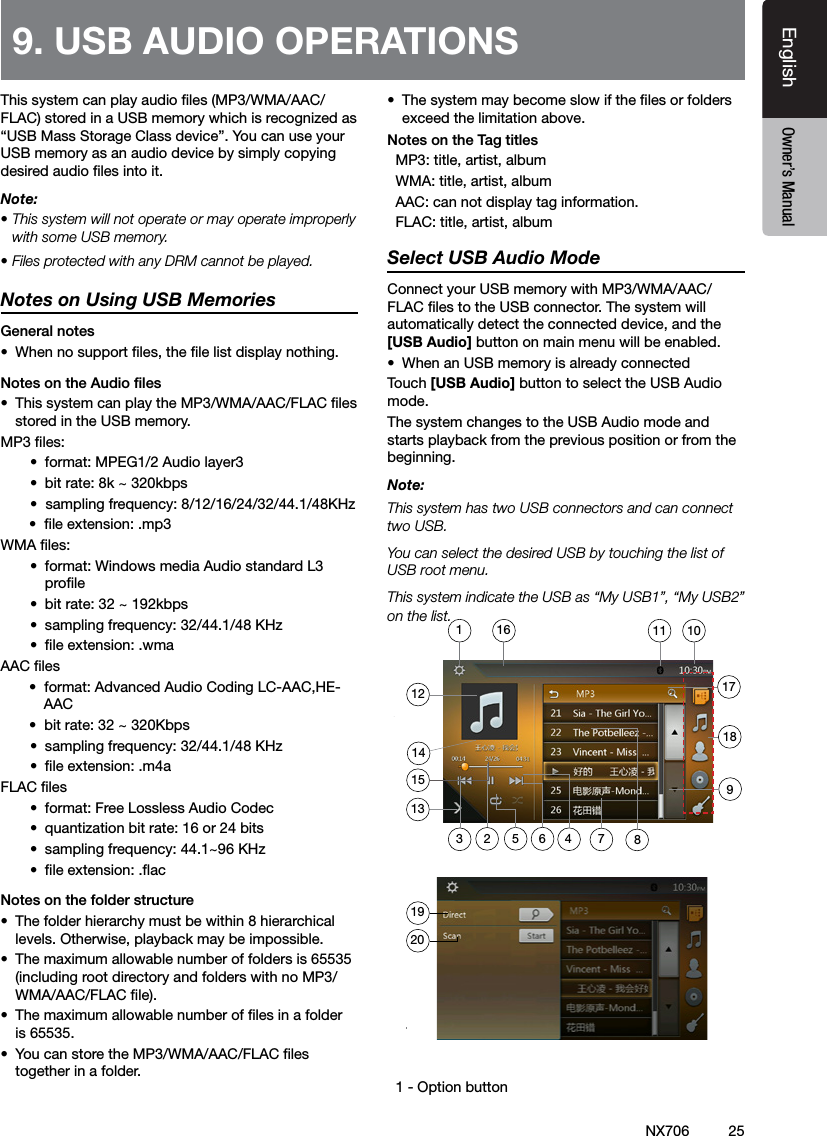 25EnglishEnglish Owner&rsquo;s ManualEnglish Owner&rsquo;s ManualNX706This system can play audio les (MP3/WMA/AAC/FLAC) stored in a USB memory which is recognized as &ldquo;USB Mass Storage Class device&rdquo;. You can use your USB memory as an audio device by simply copying desired audio les into it.Note: &bull; This system will not operate or may operate improperly with some USB memory.&bull; Files protected with any DRM cannot be played.Notes on Using USB MemoriesGeneral notes&bull;  When no support les, the le list display nothing.Notes on the Audio les&bull;  This system can play the MP3/WMA/AAC/FLAC les stored in the USB memory.MP3 les:&bull;  format: MPEG1/2 Audio layer3&bull;  bit rate: 8k ~ 320kbps&bull;  sampling frequency: 8/12/16/24/32/44.1/48KHz       &bull;  le extension: .mp3WMA les:&bull;  format: Windows media Audio standard L3 prole&bull;  bit rate: 32 ~ 192kbps&bull;  sampling frequency: 32/44.1/48 KHz&bull;  le extension: .wmaAAC les       &bull;  format: Advanced Audio Coding LC-AAC,HE-         AAC         &bull;  bit rate: 32 ~ 320Kbps &bull;  sampling frequency: 32/44.1/48 KHz&bull;  le extension: .m4aFLAC les&bull;  format: Free Lossless Audio Codec &bull;  quantization bit rate: 16 or 24 bits&bull;  sampling frequency: 44.1~96 KHz&bull;  le extension: .acNotes on the folder structure&bull;  The folder hierarchy must be within 8 hierarchical levels. Otherwise, playback may be impossible.&bull;  The maximum allowable number of folders is 65535 (including root directory and folders with no MP3/WMA/AAC/FLAC le).&bull;  The maximum allowable number of les in a folder is 65535.&bull;  You can store the MP3/WMA/AAC/FLAC les together in a folder.&bull;  The system may become slow if the les or folders exceed the limitation above.Notes on the Tag titles  MP3: title, artist, album  WMA: title, artist, album  AAC: can not display tag information.  FLAC: title, artist, albumSelect USB Audio ModeConnect your USB memory with MP3/WMA/AAC/FLAC les to the USB connector. The system will automatically detect the connected device, and the [USB Audio] button on main menu will be enabled. &bull;  When an USB memory is already connectedTouch [USB Audio] button to select the USB Audio mode.The system changes to the USB Audio mode and starts playback from the previous position or from the beginning.Note:This system has two USB connectors and can connect two USB.You can select the desired USB by touching the list of USB root menu.This system indicate the USB as &ldquo;My USB1&rdquo;, &ldquo;My USB2&rdquo; on the list.    1 - Option button9. USB AUDIO OPERATIONS 1920712135648239101111415161718