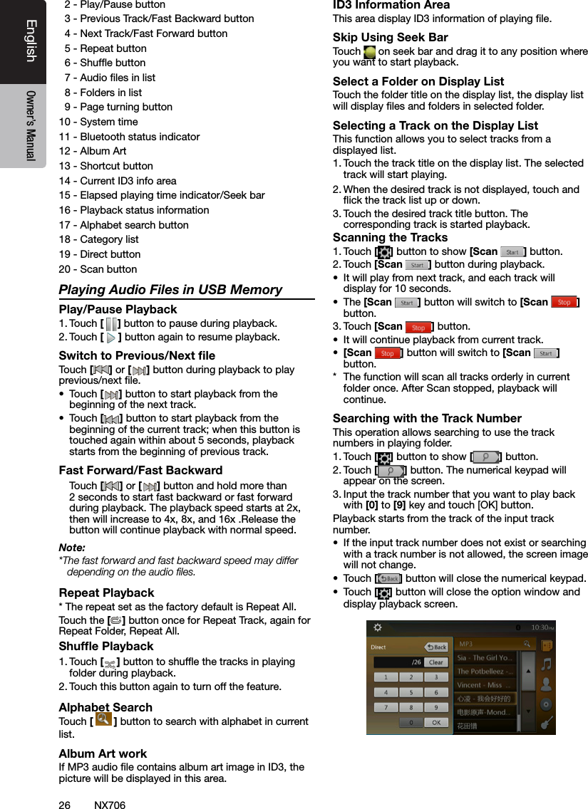 26EnglishEnglish Owner&rsquo;s ManualEnglish Owner&rsquo;s ManualNX706  2 - Play/Pause button  3 - Previous Track/Fast Backward button  4 - Next Track/Fast Forward button  5 - Repeat button  6 - Shufe button  7 - Audio les in list  8 - Folders in list  9 - Page turning button10 - System time11 - Bluetooth status indicator12 - Album Art13 - Shortcut button14 - Current ID3 info area15 - Elapsed playing time indicator/Seek bar16 - Playback status information17 - Alphabet search button18 - Category list19 - Direct button20 - Scan button Playing Audio Files in USB MemoryPlay/Pause Playback1. Touch [ ] button to pause during playback.2. Touch [] button again to resume playback.Switch to Previous/Next ﬁleTouch [ ] or [ ] button during playback to play previous/next le.&bull;  Touch [] button to start playback from the beginning of the next track.&bull;  Touch [] button to start playback from the beginning of the current track; when this button is touched again within about 5 seconds, playback starts from the beginning of previous track.Fast Forward/Fast Backward Touch [ ] or [ ] button and hold more than 2 seconds to start fast backward or fast forward during playback. The playback speed starts at 2x, then will increase to 4x, 8x, and 16x .Release the button will continue playback with normal speed.Note:*The fast forward and fast backward speed may differ depending on the audio ﬁles.Repeat Playback* The repeat set as the factory default is Repeat All.Touch the [] button once for Repeat Track, again for Repeat Folder, Repeat All.Shufﬂe Playback1. Touch [ ] button to shufe the tracks in playing folder during playback.2. Touch this button again to turn off the feature.Alphabet SearchTouch [  ] button to search with alphabet in currentlist.Album Art workIf MP3 audio le contains album art image in ID3, the picture will be displayed in this area.ID3 Information AreaThis area display ID3 information of playing le.Skip Using Seek BarTouch   on seek bar and drag it to any position where you want to start playback.Select a Folder on Display ListTouch the folder title on the display list, the display list will display les and folders in selected folder.Selecting a Track on the Display List This function allows you to select tracks from a displayed list.1. Touch the track title on the display list. The selected track will start playing.2. When the desired track is not displayed, touch and ick the track list up or down.3. Touch the desired track title button. The corresponding track is started playback.Scanning the Tracks1. Touch [ ] button to show [Scan  ] button.2. Touch [Scan  ] button during playback.&bull;  It will play from next track, and each track will display for 10 seconds.&bull;  The [Scan  ] button will switch to [Scan  ] button.3. Touch [Scan  ] button.&bull;  It will continue playback from current track.&bull;  [Scan  ] button will switch to [Scan  ] button.*  The function will scan all tracks orderly in current folder once. After Scan stopped, playback will continue.Searching with the Track NumberThis operation allows searching to use the track numbers in playing folder.1. Touch [] button to show [ ] button.2. Touch [] button. The numerical keypad will appear on the screen.3. Input the track number that you want to play back with [0] to [9] key and touch [OK] button.Playback starts from the track of the input track number.&bull;  If the input track number does not exist or searching with a track number is not allowed, the screen image will not change.&bull;  Touch [] button will close the numerical keypad.&bull;  Touch [] button will close the option window and display playback screen.