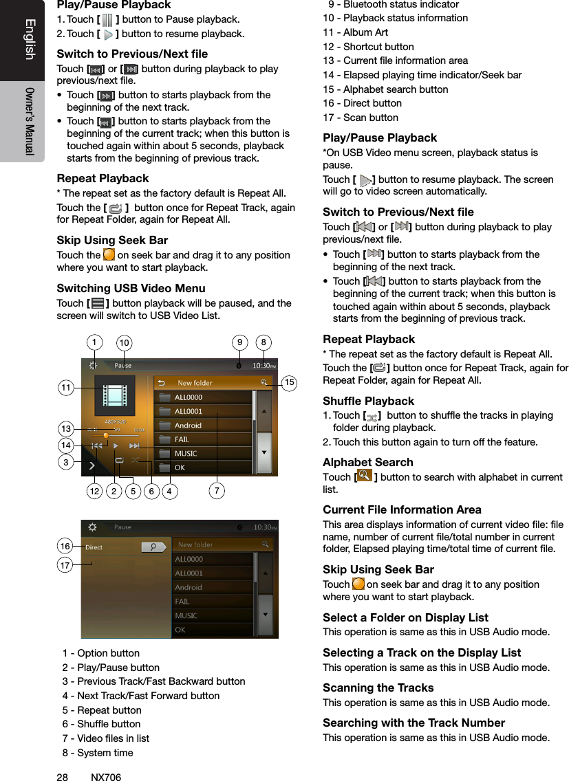 28EnglishEnglish Owner&rsquo;s ManualEnglish Owner&rsquo;s ManualNX706Play/Pause Playback1. Touch [ ] button to Pause playback.2. Touch [] button to resume playback.Switch to Previous/Next ﬁleTouch [ ] or [ ] button during playback to play previous/next le.&bull;  Touch [] button to starts playback from the beginning of the next track.&bull;  Touch [] button to starts playback from the beginning of the current track; when this button is touched again within about 5 seconds, playback starts from the beginning of previous track.Repeat Playback* The repeat set as the factory default is Repeat All.Touch the []  button once for Repeat Track, again for Repeat Folder, again for Repeat All.Skip Using Seek BarTouch the   on seek bar and drag it to any position where you want to start playback.Switching USB Video MenuTouch [ ] button playback will be paused, and the screen will switch to USB Video List.  1 - Option button   2 - Play/Pause button  3 - Previous Track/Fast Backward button  4 - Next Track/Fast Forward button   5 - Repeat button  6 - Shufe button   7 - Video les in list  8 - System time  9 - Bluetooth status indicator10 - Playback status information11 - Album Art12 - Shortcut button13 - Current le information area14 - Elapsed playing time indicator/Seek bar15 - Alphabet search button16 - Direct button  17 - Scan button Play/Pause Playback*On USB Video menu screen, playback status is pause.Touch [] button to resume playback. The screen will go to video screen automatically.Switch to Previous/Next ﬁleTouch [ ] or [ ] button during playback to play previous/next le.&bull;  Touch [] button to starts playback from the beginning of the next track.&bull;  Touch [] button to starts playback from the beginning of the current track; when this button is touched again within about 5 seconds, playback starts from the beginning of previous track.Repeat Playback* The repeat set as the factory default is Repeat All.Touch the [] button once for Repeat Track, again for Repeat Folder, again for Repeat All.Shufﬂe Playback1. Touch [ ]  button to shufe the tracks in playing folder during playback.2. Touch this button again to turn off the feature.Alphabet SearchTouch [ ] button to search with alphabet in current list.Current File Information AreaThis area displays information of current video le: le name, number of current le/total number in current folder, Elapsed playing time/total time of current le.Skip Using Seek BarTouch  on seek bar and drag it to any position where you want to start playback.Select a Folder on Display ListThis operation is same as this in USB Audio mode.Selecting a Track on the Display List This operation is same as this in USB Audio mode.Scanning the TracksThis operation is same as this in USB Audio mode.Searching with the Track NumberThis operation is same as this in USB Audio mode.1135 6 47289101314151121617