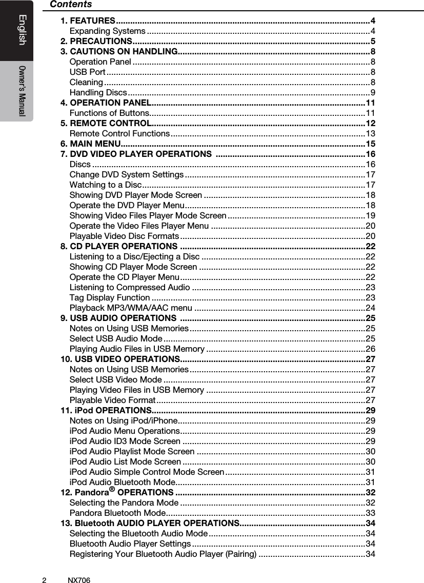 2EnglishEnglish Owner&rsquo;s ManualEnglish Owner&rsquo;s ManualNX706Contents1. FEATURES ........................................................................................................... 4Expanding Systems ..............................................................................................42. PRECAUTIONS .................................................................................................... 53. CAUTIONS ON HANDLING.................................................................................8Operation Panel ....................................................................................................8USB Port ...............................................................................................................8Cleaning ................................................................................................................8Handling Discs ......................................................................................................94. OPERATION PANEL ..........................................................................................11Functions of Buttons ...........................................................................................115. REMOTE CONTROL..........................................................................................12Remote Control Functions .................................................................................. 136. MAIN MENU.......................................................................................................157. DVD VIDEO PLAYER OPERATIONS  ...............................................................16Discs ...................................................................................................................16Change DVD System Settings ............................................................................17Watching to a Disc .............................................................................................. 17Showing DVD Player Mode Screen ....................................................................18Operate the DVD Player Menu ............................................................................ 18Showing Video Files Player Mode Screen ..........................................................19Operate the Video Files Player Menu .................................................................20Playable Video Disc Formats ..............................................................................208. CD PLAYER OPERATIONS  ..............................................................................22Listening to a Disc/Ejecting a Disc .....................................................................22Showing CD Player Mode Screen ......................................................................22Operate the CD Player Menu .............................................................................. 22Listening to Compressed Audio .........................................................................23Tag Display Function ..........................................................................................23Playback MP3/WMA/AAC menu ........................................................................249. USB AUDIO OPERATIONS  ..............................................................................25Notes on Using USB Memories ..........................................................................25Select USB Audio Mode .....................................................................................25Playing Audio Files in USB Memory ...................................................................2610. USB VIDEO OPERATIONS ..............................................................................27Notes on Using USB Memories ..........................................................................27Select USB Video Mode .....................................................................................27Playing Video Files in USB Memory ...................................................................27Playable Video Format ........................................................................................ 2711. iPod OPERATIONS..........................................................................................29Notes on Using iPod/iPhone ...............................................................................29iPod Audio Menu Operations ..............................................................................29iPod Audio ID3 Mode Screen .............................................................................29iPod Audio Playlist Mode Screen .......................................................................30iPod Audio List Mode Screen .............................................................................30iPod Audio Simple Control Mode Screen ...........................................................31iPod Audio Bluetooth Mode ................................................................................3112. Pandora&reg; OPERATIONS ................................................................................32Selecting the Pandora Mode ..............................................................................32Pandora Bluetooth Mode ....................................................................................3313. Bluetooth AUDIO PLAYER OPERATIONS .....................................................34Selecting the Bluetooth Audio Mode ..................................................................34Bluetooth Audio Player Settings .........................................................................34Registering Your Bluetooth Audio Player (Pairing) .............................................34
