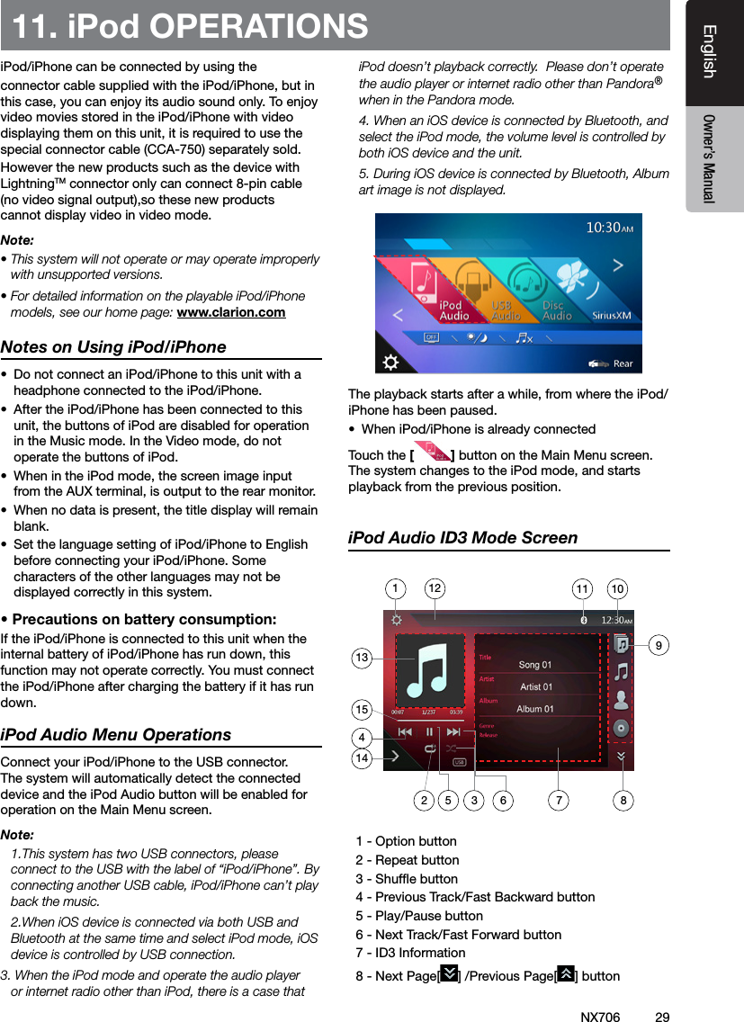 29EnglishEnglish Owner&rsquo;s ManualEnglish Owner&rsquo;s ManualNX70611. iPod OPERATIONSiPod/iPhone can be connected by using the connector cable supplied with the iPod/iPhone, but in this case, you can enjoy its audio sound only. To enjoy video movies stored in the iPod/iPhone with video displaying them on this unit, it is required to use the special connector cable (CCA-750) separately sold.However the new products such as the device with  LightningTM connector only can connect 8-pin cable (no video signal output),so these new products cannot display video in video mode.Note:&bull; This system will not operate or may operate improperly with unsupported versions.&bull; For detailed information on the playable iPod/iPhone models, see our home page: www.clarion.comNotes on Using iPod/iPhone&bull;  Do not connect an iPod/iPhone to this unit with a headphone connected to the iPod/iPhone.&bull;  After the iPod/iPhone has been connected to this unit, the buttons of iPod are disabled for operation in the Music mode. In the Video mode, do not operate the buttons of iPod.&bull;  When in the iPod mode, the screen image input from the AUX terminal, is output to the rear monitor.&bull;  When no data is present, the title display will remain blank.&bull;  Set the language setting of iPod/iPhone to English before connecting your iPod/iPhone. Some characters of the other languages may not be displayed correctly in this system.&bull; Precautions on battery consumption:If the iPod/iPhone is connected to this unit when the internal battery of iPod/iPhone has run down, this function may not operate correctly. You must connect the iPod/iPhone after charging the battery if it has run down.iPod Audio Menu OperationsConnect your iPod/iPhone to the USB connector. The system will automatically detect the connected device and the iPod Audio button will be enabled for operation on the Main Menu screen.  Note:  1.This system has two USB connectors, please connect to the USB with the label of &ldquo;iPod/iPhone&rdquo;. By connecting another USB cable, iPod/iPhone can&rsquo;t play back the music.  2.When iOS device is connected via both USB and Bluetooth at the same time and select iPod mode, iOS device is controlled by USB connection.3. When the iPod mode and operate the audio player or internet radio other than iPod, there is a case that iPod doesn&rsquo;t playback correctly.  Please don&rsquo;t operate the audio player or internet radio other than Pandora&reg; when in the Pandora mode.  4. When an iOS device is connected by Bluetooth, and select the iPod mode, the volume level is controlled by both iOS device and the unit.  5. During iOS device is connected by Bluetooth, Album art image is not displayed.The playback starts after a while, from where the iPod/iPhone has been paused.&bull;  When iPod/iPhone is already connectedTouch the [] button on the Main Menu screen. The system changes to the iPod mode, and starts playback from the previous position.iPod Audio ID3 Mode Screen  1 - Option button   2 - Repeat button  3 - Shufe button  4 - Previous Track/Fast Backward button   5 - Play/Pause button  6 - Next Track/Fast Forward button   7 - ID3 Information  8 - Next Page[ ] /Previous Page[ ] button135 3 6 7214101112154981