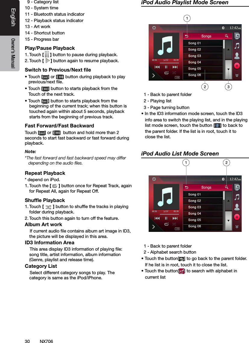 30EnglishEnglish Owner&rsquo;s ManualEnglish Owner&rsquo;s ManualNX706  9 - Category list10 - System time11 - Bluetooth status indicator12 - Playback status indicator13 - Art work14 - Shortcut button15 - Progress barPlay/Pause Playback1. Touch [ ] button to pause during playback.2. Touch [] button again to resume playback.Switch to Previous/Next ﬁle&bull; Touch [ ] or [ ] button during playback to play      previous/next le.&bull; Touch [] button to starts playback from the     Touch of the next track.&bull; Touch [] button to starts playback from the beginning of the current track; when this button is touched again within about 5 seconds, playback starts from the beginning of previous track.Fast Forward/Fast BackwardTouch [ ] or [ ]  button and hold more than 2 seconds to start fast backward or fast forward during playback.Note:*The fast forward and fast backward speed may differ depending on the audio ﬁles.Repeat Playback* depend on iPod.1. Touch the [] button once for Repeat Track, again for Repeat All, again for Repeat Off. Shufﬂe Playback1. Touch [ ] button to shufe the tracks in playing folder during playback.2. Touch this button again to turn off the feature.Album Art work    If current audio le contains album art image in ID3, the picture will be displayed in this area.ID3 Information Area    This area display ID3 information of playing le: song title, artist information, album information (Genre, playlist and release time).Category List    Select different category songs to play. The category is same as the iPod/iPhone.iPod Audio Playlist Mode Screen  1 - Back to parent folder   2 - Playing list  3 - Page turning button&bull; In the ID3 information mode screen, touch the ID3   info area to switch the playing list, and in the playing       list mode screen, touch the button [] to back to   the parent folder. If the list is in root, touch it to    close the list.iPod Audio List Mode Screen  1 - Back to parent folder   2 - Alphabet search button&bull; Touch the button[ ] to go back to the parent folder.   If he list is in root, touch it to close the list.&bull; Touch the button[ ] to search with alphabet in   current list21312