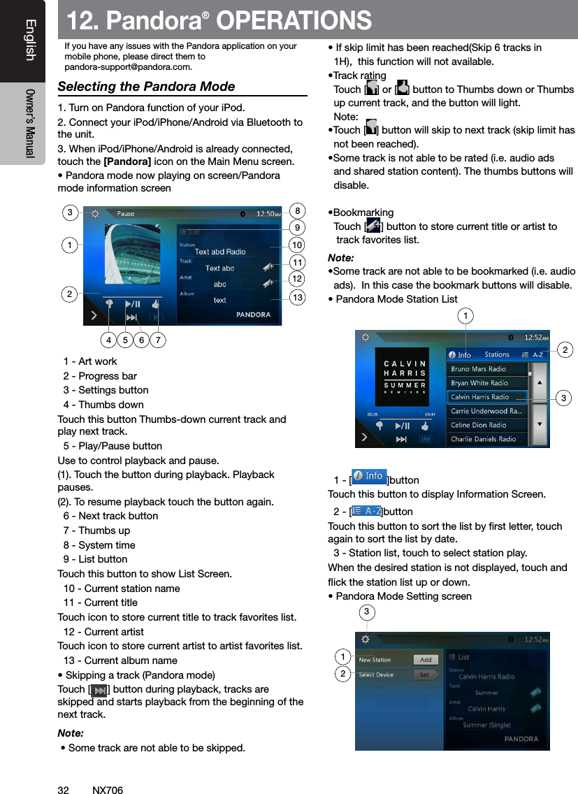 32EnglishEnglish Owner&rsquo;s ManualEnglish Owner&rsquo;s ManualNX70612. Pandora&reg; OPERATIONSSelecting the Pandora Mode1. Turn on Pandora function of your iPod.2. Connect your iPod/iPhone/Android via Bluetooth to the unit.3. When iPod/iPhone/Android is already connected, touch the [Pandora] icon on the Main Menu screen. &bull; Pandora mode now playing on screen/Pandora mode information screen  1 - Art work  2 - Progress bar  3 - Settings button  4 - Thumbs downTouch this button Thumbs-down current track and play next track.  5 - Play/Pause buttonUse to control playback and pause.(1). Touch the button during playback. Playback pauses.(2). To resume playback touch the button again.  6 - Next track button  7 - Thumbs up  8 - System time  9 - List buttonTouch this button to show List Screen.  10 - Current station name  11 - Current titleTouch icon to store current title to track favorites list.  12 - Current artistTouch icon to store current artist to artist favorites list.  13 - Current album name&bull; Skipping a track (Pandora mode)Touch [      ] button during playback, tracks are skipped and starts playback from the beginning of the next track.Note:  &bull; Some track are not able to be skipped. &bull; If skip limit has been reached(Skip 6 tracks in   1H),  this function will not available.&bull;Track rating  Touch [ ] or [ ] button to Thumbs down or Thumbs   up current track, and the button will light.  Note: &bull;Touch [ ] button will skip to next track (skip limit has    not been reached).&bull;Some track is not able to be rated (i.e. audio ads   and shared station content). The thumbs buttons will    disable.&bull;Bookmarking  Touch [ ] button to store current title or artist to     track favorites list.Note: &bull;Some track are not able to be bookmarked (i.e. audio   ads).  In this case the bookmark buttons will disable.&bull; Pandora Mode Station List  1 - [ ]buttonTouch this button to display Information Screen.  2 - [ ]buttonTouch this button to sort the list by rst letter, touch again to sort the list by date.  3 - Station list, touch to select station play.When the desired station is not displayed, touch and ick the station list up or down.&bull; Pandora Mode Setting screen4 5 762311129110138123If you have any issues with the Pandora application on yourmobile phone, please direct them topandora-support@pandora.com. 123
