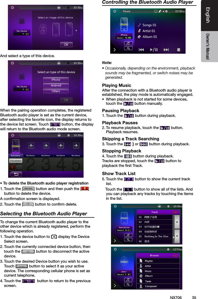 35EnglishEnglish Owner&rsquo;s ManualEnglish Owner&rsquo;s ManualNX706And select a type of this device.When the pairing operation completes, the registered Bluetooth audio player is set as the current device, after selecting the favorite icon, the display returns to the device list screen. Touch [] button, the display will return to the Bluetooth audio mode screen.&bull; To delete the Bluetooth audio player registration1. Touch the [ ] button and then push the [ ] button to delete the device.A conrmation screen is displayed.2. Touch the [ ] button to conrm delete.Selecting the Bluetooth Audio PlayerTo change the current Bluetooth audio player to the other device which is already registered, perform the following operation.1. Touch the device button to [] display the Device Select screen.2. Touch the currently connected device button, then touch the [] button to disconnect the active device.3. Touch the desired Device button you wish to use. Touch [] button to select it as your active device. The corresponding cellular phone is set as current telephone.4. Touch the []  button to return to the previous screen.Controlling the Bluetooth Audio PlayerNote:&bull; Occasionally, depending on the environment, playback sounds may be fragmented, or switch noises may be generated.Playing MusicAfter the connection with a Bluetooth audio player is established, the play mode is automatically engaged.&bull;  When playback is not started for some devices, touch the [] button manually.Pausing Playback1. Touch the [ ] button during playback.Playback Pauses2. To resume playback, touch the [ ] button. Playback resumes.Skipping a Track Searching3. Touch the [ ] or [ ] button during playback.Stopping Playback4. Touch the [ ] button during playback.Tracks are stopped, touch the [] button to playback the rst Track.Show Track List5. Touch the [ ] button to show the current track list.   Touch the [] button to show all of the lists. And you can playback any tracks by touching the items in the list.