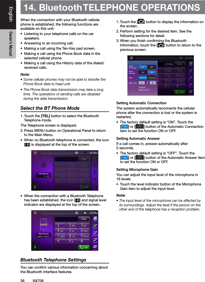 36EnglishEnglish Owner&rsquo;s ManualEnglish Owner&rsquo;s ManualNX706When the connection with your Bluetooth cellular phone is established, the following functions are available on this unit:&bull;  Listening to your telephone calls on the car speakers.&bull;  Answering to an incoming call.&bull;  Making a call using the Ten-Key pad screen.&bull;  Making a call using the Phone Book data in the selected cellular phone.&bull;  Making a call using the History data of the dialed/received calls.Note:&bull; Some cellular phones may not be able to transfer the Phone Book data to head unit.&bull; The Phone Book data transmission may take a long time. The operations of sending calls are disabled during the data transmission.Select the BT Phone Mode1. Touch the [TEL] button to select the Bluetooth Telephone mode. The Telephone screen is displayed.2. Press MENU button on Operational Panel to return to the Main Menu. &bull;  When no Bluetooth telephone is connected, the icon [] is displayed at the top of the screen.&bull;  When the connection with a Bluetooth Telephone has been established, the icon [] and signal level indicator are displayed at the top of the screen.Bluetooth Telephone SettingsYou can conrm various information concerning about the Bluetooth Interface features.1. Touch the [] button to display the information on the screen.2. Perform setting for the desired item. See the following sections for detail.3. When you nish conrming the Bluetooth information, touch the [] button to return to the previous screen.Setting Automatic ConnectionThe system automatically reconnects the cellular phone after the connection is lost or the system is restarted.&bull;  The factory default setting is &ldquo;ON&rdquo;. Touch the  [] or [ ] button of the Automatic Connection item to set the function ON or OFF.Setting Automatic AnswerIf a call comes in, answer automatically after 5 seconds. &bull;  The factory default setting is &ldquo;OFF&rdquo;. Touch the  [] or [ ] button of the Automatic Answer item to set the function ON or OFF.Setting Microphone Gain You can adjust the input level of the microphone in 16 levels.&bull;  Touch the level indicator button of the Microphone Gain item to adjust the input level.Note:&bull; The input level of the microphone can be affected by its surroundings. Adjust the level if the person on the other end of the telephone has a reception problem.14. Bluetooth TELEPHONE OPERATIONS