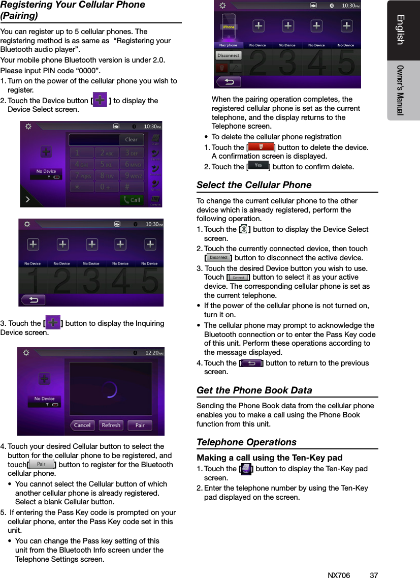 37EnglishEnglish Owner&rsquo;s ManualEnglish Owner&rsquo;s ManualNX706Registering Your Cellular Phone (Pairing)You can register up to 5 cellular phones. The registering method is as same as  &ldquo;Registering your Bluetooth audio player&rdquo;.Your mobile phone Bluetooth version is under 2.0.Please input PIN code &ldquo;0000&rdquo;.1. Turn on the power of the cellular phone you wish to register.2. Touch the Device button [] to display the Device Select screen.3. Touch the [ ] button to display the Inquiring Device screen.4. Touch your desired Cellular button to select the button for the cellular phone to be registered, and touch[] button to register for the Bluetooth cellular phone.&bull;  You cannot select the Cellular button of which another cellular phone is already registered. Select a blank Cellular button.5.  If entering the Pass Key code is prompted on your cellular phone, enter the Pass Key code set in this unit.&bull;  You can change the Pass key setting of this unit from the Bluetooth Info screen under the Telephone Settings screen.  When the pairing operation completes, the registered cellular phone is set as the current telephone, and the display returns to the Telephone screen.&bull;  To delete the cellular phone registration1. Touch the [ ] button to delete the device. A conrmation screen is displayed.2. Touch the [ ] button to conrm delete.Select the Cellular PhoneTo change the current cellular phone to the other device which is already registered, perform the following operation.1. Touch the [] button to display the Device Select screen.2. Touch the currently connected device, then touch  [] button to disconnect the active device.3. Touch the desired Device button you wish to use. Touch [] button to select it as your active device. The corresponding cellular phone is set as the current telephone.&bull;  If the power of the cellular phone is not turned on, turn it on.&bull;  The cellular phone may prompt to acknowledge the Bluetooth connection or to enter the Pass Key code of this unit. Perform these operations according to the message displayed.4. Touch the [] button to return to the previous screen.Get the Phone Book DataSending the Phone Book data from the cellular phone enables you to make a call using the Phone Book function from this unit.Telephone OperationsMaking a call using the Ten-Key pad1. Touch the [ ] button to display the Ten-Key pad screen.2. Enter the telephone number by using the Ten-Key pad displayed on the screen.