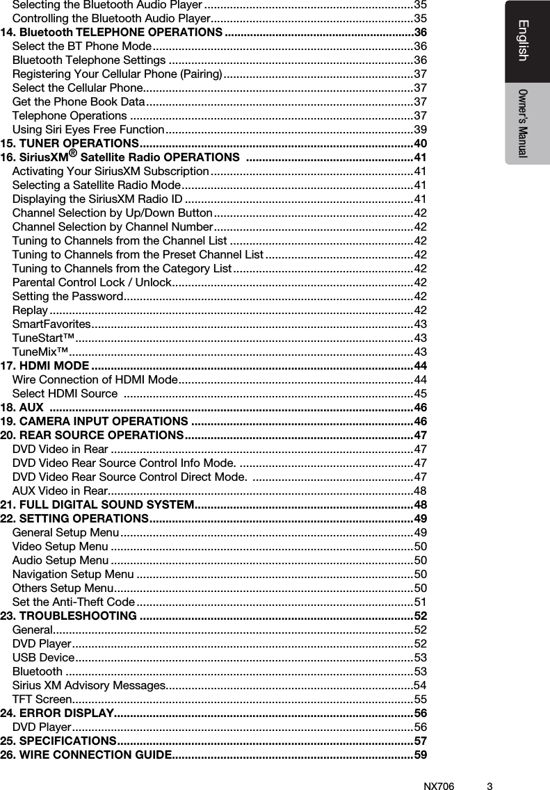 3EnglishEnglish Owner&rsquo;s ManualEnglish Owner&rsquo;s ManualNX706Selecting the Bluetooth Audio Player .................................................................35Controlling the Bluetooth Audio Player ...............................................................3514. Bluetooth TELEPHONE OPERATIONS ............................................................36Select the BT Phone Mode ................................................................................. 36Bluetooth Telephone Settings ............................................................................36Registering Your Cellular Phone (Pairing) ...........................................................37Select the Cellular Phone ....................................................................................37Get the Phone Book Data ...................................................................................37Telephone Operations ........................................................................................37Using Siri Eyes Free Function ............................................................................. 3915. TUNER OPERATIONS ..................................................................................... 4016. SiriusXM&reg; Satellite Radio OPERATIONS  ....................................................41Activating Your SiriusXM Subscription ...............................................................41Selecting a Satellite Radio Mode ........................................................................ 41Displaying the SiriusXM Radio ID .......................................................................41Channel Selection by Up/Down Button ..............................................................42Channel Selection by Channel Number .............................................................. 42Tuning to Channels from the Channel List .........................................................42Tuning to Channels from the Preset Channel List ..............................................42Tuning to Channels from the Category List ........................................................42Parental Control Lock / Unlock ........................................................................... 42Setting the Password .......................................................................................... 42Replay .................................................................................................................42SmartFavorites .................................................................................................... 43TuneStart&trade; ......................................................................................................... 43TuneMix&trade; ........................................................................................................... 4317. HDMI MODE ....................................................................................................44Wire Connection of HDMI Mode ......................................................................... 44Select HDMI Source  ..........................................................................................4518. AUX  .................................................................................................................4619. CAMERA INPUT OPERATIONS .....................................................................4620. REAR SOURCE OPERATIONS .......................................................................47DVD Video in Rear ..............................................................................................47DVD Video Rear Source Control Info Mode. ......................................................47DVD Video Rear Source Control Direct Mode.  ..................................................47AUX Video in Rear...............................................................................................4821. FULL DIGITAL SOUND SYSTEM....................................................................4822. SETTING OPERATIONS .................................................................................. 49General Setup Menu ...........................................................................................49Video Setup Menu ..............................................................................................50Audio Setup Menu ..............................................................................................50Navigation Setup Menu ......................................................................................50Others Setup Menu ............................................................................................. 50Set the Anti-Theft Code ......................................................................................5123. TROUBLESHOOTING .....................................................................................52General ................................................................................................................52DVD Player .......................................................................................................... 52USB Device ......................................................................................................... 53Bluetooth ............................................................................................................53Sirius XM Advisory Messages.............................................................................54TFT Screen ..........................................................................................................5524. ERROR DISPLAY.............................................................................................56DVD Player .......................................................................................................... 5625. SPECIFICATIONS ............................................................................................ 5726. WIRE CONNECTION GUIDE ...........................................................................59