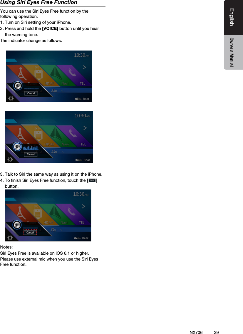 39EnglishEnglish Owner&rsquo;s ManualEnglish Owner&rsquo;s ManualNX706Using Siri Eyes Free FunctionYou can use the Siri Eyes Free function by the following operation.1. Turn on Siri setting of your iPhone. 2. Press and hold the [VOICE] button until you hear    the warning tone.The indicator change as follows.     3. Talk to Siri the same way as using it on the iPhone.4. To ﬁnish Siri Eyes Free function, touch the []    button.Notes: Siri Eyes Free is available on iOS 6.1 or higher.Please use external mic when you use the Siri Eyes Free function.