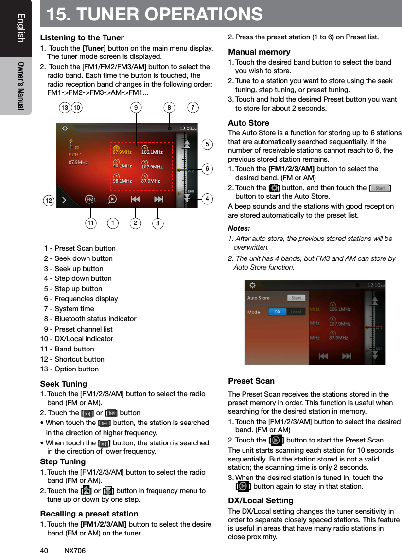 40EnglishEnglish Owner&rsquo;s ManualEnglish Owner&rsquo;s ManualNX70615. TUNER OPERATIONSListening to the Tuner1.  Touch the [Tuner] button on the main menu display. The tuner mode screen is displayed.2.  Touch the [FM1/FM2/FM3/AM] button to select the radio band. Each time the button is touched, the radio reception band changes in the following order: FM1->FM2->FM3->AM->FM1...  1 - Preset Scan button  2 - Seek down button  3 - Seek up button  4 - Step down button  5 - Step up button  6 - Frequencies display  7 - System time  8 - Bluetooth status indicator  9 - Preset channel list10 - DX/Local indicator11 - Band button12 - Shortcut button13 - Option buttonSeek Tuning1. Touch the [FM1/2/3/AM] button to select the radio band (FM or AM).2. Touch the [] or [ ] button &bull; When touch the [] button, the station is searched   in the direction of higher frequency.&bull; When touch the [] button, the station is searched in the direction of lower frequency.Step Tuning1. Touch the [FM1/2/3/AM] button to select the radio band (FM or AM).2. Touch the [] or [ ] button in frequency menu to tune up or down by one step.Recalling a preset station1. Touch the [FM1/2/3/AM] button to select the desire band (FM or AM) on the tuner.2. Press the preset station (1 to 6) on Preset list.Manual memory1. Touch the desired band button to select the band you wish to store.2. Tune to a station you want to store using the seek tuning, step tuning, or preset tuning.3. Touch and hold the desired Preset button you want to store for about 2 seconds.Auto StoreThe Auto Store is a function for storing up to 6 stations that are automatically searched sequentially. If the number of receivable stations cannot reach to 6, the previous stored station remains.1. Touch the [FM1/2/3/AM] button to select the desired band. (FM or AM)2. Touch the [] button, and then touch the [ ] button to start the Auto Store.A beep sounds and the stations with good reception are stored automatically to the preset list.Notes:1. After auto store, the previous stored stations will be overwritten.2. The unit has 4 bands, but FM3 and AM can store by Auto Store function.Preset ScanThe Preset Scan receives the stations stored in the preset memory in order. This function is useful when searching for the desired station in memory.1. Touch the [FM1/2/3/AM] button to select the desired band. (FM or AM)2. Touch the [] button to start the Preset Scan.The unit starts scanning each station for 10 seconds sequentially. But the station stored is not a valid station; the scanning time is only 2 seconds.3. When the desired station is tuned in, touch the  [] button again to stay in that station.DX/Local SettingThe DX/Local setting changes the tuner sensitivity in order to separate closely spaced stations. This feature is useful in areas that have many radio stations in close proximity. 11127891023465113
