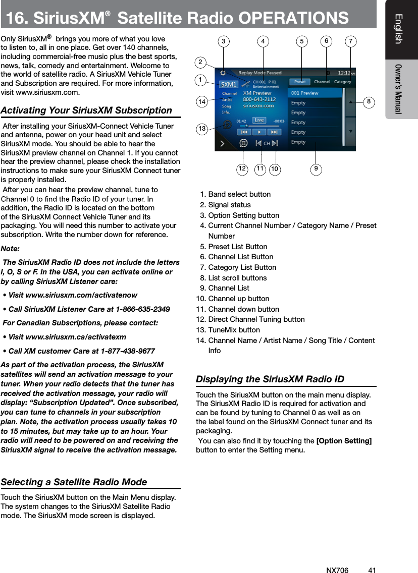 41EnglishEnglish Owner&rsquo;s ManualNX70616. SiriusXM&reg; Satellite Radio OPERATIONS Only SiriusXM&reg;&reg; brings you more of what you love to listen to, all in one place. Get over 140 channels, including commercial-free music plus the best sports, news, talk, comedy and entertainment. Welcome to the world of satellite radio. A SiriusXM Vehicle Tuner and Subscription are required. For more information, visit www.siriusxm.com.Activating Your SiriusXM Subscription After installing your SiriusXM-Connect Vehicle Tuner and antenna, power on your head unit and select SiriusXM mode. You should be able to hear the SiriusXM preview channel on Channel 1. If you cannot hear the preview channel, please check the installation instructions to make sure your SiriusXM Connect tuner is properly installed. After you can hear the preview channel, tune to addition, the Radio ID is located on the bottom of the SiriusXM Connect Vehicle Tuner and its packaging. You will need this number to activate your subscription. Write the number down for reference.Note: The SiriusXM Radio ID does not include the letters I, O, S or F. In the USA, you can activate online or by calling SiriusXM Listener care:  &bull; Visit www.siriusxm.com/activatenow &bull; Call SiriusXM Listener Care at 1-866-635-2349 For Canadian Subscriptions, please contact: &bull; Visit www.siriusxm.ca/activatexm &bull; Call XM customer Care at 1-877-438-9677As part of the activation process, the SiriusXM satellites will send an activation message to your tuner. When your radio detects that the tuner has received the activation message, your radio will display: &ldquo;Subscription Updated&rdquo;. Once subscribed, you can tune to channels in your subscription plan. Note, the activation process usually takes 10 to 15 minutes, but may take up to an hour. Your radio will need to be powered on and receiving the SiriusXM signal to receive the activation message.Selecting a Satellite Radio ModeTouch the SiriusXM button on the Main Menu display. The system changes to the SiriusXM Satellite Radio mode. The SiriusXM mode screen is displayed.  1. Band select button  2. Signal status  3. Option Setting button  4. Current Channel Number / Category Name / Preset      Number  5. Preset List Button  6. Channel List Button  7. Category List Button  8. List scroll buttons  9. Channel List10. Channel up button11. Channel down button12. Direct Channel Tuning button13. TuneMix button14. Channel Name / Artist Name / Song Title / Content      InfoDisplaying the SiriusXM Radio IDTouch the SiriusXM button on the main menu display.The SiriusXM Radio ID is required for activation and can be found by tuning to Channel 0 as well as on the label found on the SiriusXM Connect tuner and its packaging. You can also ﬁnd it by touching the [Option Setting] button to enter the Setting menu.  3 4 5 6721141312 11 10 98