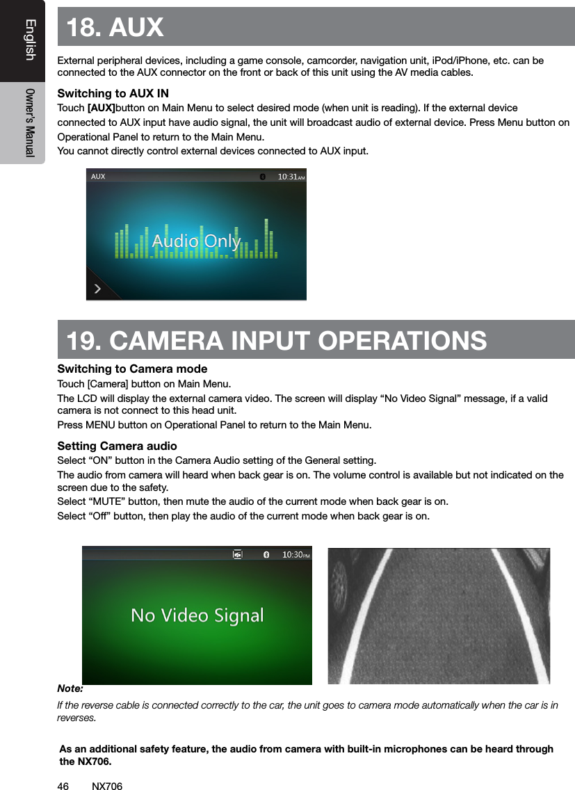 46EnglishEnglish Owner&rsquo;s ManualEnglish Owner&rsquo;s Manual18. AUX External peripheral devices, including a game console, camcorder, navigation unit, iPod/iPhone, etc. can be connected to the AUX connector on the front or back of this unit using the AV media cables.Switching to AUX IN Touch [AUX]button on Main Menu to select desired mode (when unit is reading). If the external device connected to AUX input have audio signal, the unit will broadcast audio of external device. Press Menu button on Operational Panel to return to the Main Menu.You cannot directly control external devices connected to AUX input.19. CAMERA INPUT OPERATIONSSwitching to Camera modeTouch [Camera] button on Main Menu.The LCD will display the external camera video. The screen will display &ldquo;No Video Signal&rdquo; message, if a valid camera is not connect to this head unit. Press MENU button on Operational Panel to return to the Main Menu.Setting Camera audioSelect &ldquo;ON&rdquo; button in the Camera Audio setting of the General setting.The audio from camera will heard when back gear is on. The volume control is available but not indicated on the screen due to the safety.Select &ldquo;MUTE&rdquo; button, then mute the audio of the current mode when back gear is on.Select &ldquo;Off&rdquo; button, then play the audio of the current mode when back gear is on. Note:If the reverse cable is connected correctly to the car, the unit goes to camera mode automatically when the car is in reverses.As an additional safety feature, the audio from camera with built-in microphones can be heard through the NX706.NX706
