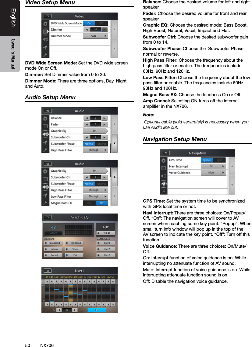 50EnglishEnglish Owner&rsquo;s ManualEnglish Owner&rsquo;s ManualVideo Setup MenuDVD Wide Screen Mode: Set the DVD wide screen mode On or Off.Dimmer: Set Dimmer value from 0 to 20.Dimmer Mode: There are three options, Day, Night and Auto.Audio Setup MenuBalance: Choose the desired volume for left and right speaker.Fader: Choose the desired volume for front and rear speaker.Graphic EQ: Choose the desired mode: Bass Boost, High Boost, Natural, Vocal, Impact and Flat. Subwoofer Ctrl: Choose the desired subwoofer gain from 0 to 14.Subwoofer Phase: Choose the  Subwoofer Phase normal or reverse.High Pass Filter: Choose the frequency about the high pass lter or enable. The frequencies include 60Hz, 90Hz and 120Hz.Low Pass Filter: Choose the frequency about the low pass lter or enable. The frequencies include 60Hz, 90Hz and 120Hz.Magna Bass EX: Choose the loudness On or Off.Amp Cancel: Selecting ON turns off the internal amplier in the NX706.Note: Optional cable (sold separately) is necessary when you use Audio line out.Navigation Setup MenuGPS Time: Set the system time to be synchronized with GPS local time or not.Navi Interrupt: There are three choices: On/Popup/Off. &ldquo;On&rdquo;: The navigation screen will cover to AV screen when reaching some key point. &ldquo;Popup&rdquo;: When small turn info window will pop up in the top of the AV screen to indicate the key point. &ldquo;Off&rdquo;: Turn off this function.Voice Guidance: There are three choices: On/Mute/ Off. On: Interrupt function of voice guidance is on. While interrupting no attenuate function of AV sound.Mute: Interrupt function of voice guidance is on. While interrupting attenuate function sound is on.Off: Disable the navigation voice guidance. NX706