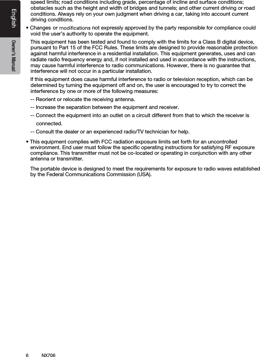 6English Owner&rsquo;s ManualNX706speed limits; road conditions including grade, percentage of incline and surface conditions; obstacles such as the height and width of bridges and tunnels; and other current driving or road conditions. Always rely on your own judgment when driving a car, taking into account current driving conditions.&bull;Changes or  not expressly approved by the party responsible for compliance could void the user&rsquo;s authority to operate the equipment.This equipment has been tested and found to comply with the limits for a Class B digital device,pursuant to Part 15 of the FCC Rules. These limits are designed to provide reasonable protectionagainst harmful interference in a residential installation. This equipment generates, uses and canradiate radio frequency energy and, if not installed and used in accordance with the instructions,may cause harmful interference to radio communications. However, there is no guarantee thatinterference will not occur in a particular installation.If this equipment does cause harmful interference to radio or television reception, which can bedetermined by turning the equipment off and on, the user is encouraged to try to correct theinterference by one or more of the following measures:-- Reorient or relocate the receiving antenna.-- Increase the separation between the equipment and receiver.-- Connect the equipment into an outlet on a circuit different from that to which the receiver is       connected.   -- Consult the dealer or an experienced radio/TV technician for help.&bull; This equipment complies with FCC radiation exposure limits set forth for an uncontrolledenvironment. End user must follow the speciﬁc operating instructions for satisfying RF exposurecompliance. This transmitter must not be co-located or operating in conjunction with any otherantenna or transmitter.The portable device is designed to meet the requirements for exposure to radio waves establishedby the Federal Communications Commission (USA).