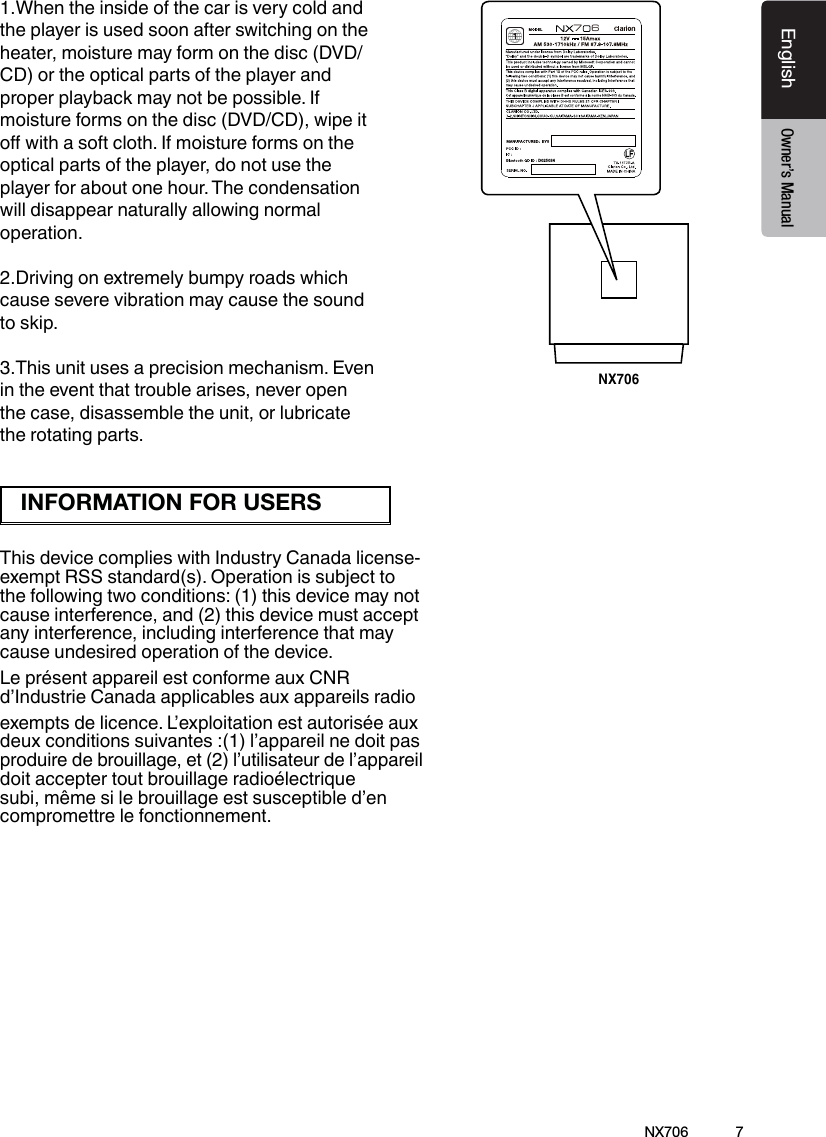 7EnglishEnglish Owner&rsquo;s ManualEnglish Owner&rsquo;s ManualNX706NX70676CNE-8243C-CL1:1机身大贴纸   邱腾 萱20150310技术说明：1、大小65x75mm,红色外框线为刀模线。2、材质，80g铜版纸,过哑胶。3、内容印刷黑色:PANTONE Black C。4、要求内容印刷正确、清晰，贴纸表面干净、整洁，不得有脏污、斑点、折痕；    切边务必整齐,不得歪斜。72B7-8243-1002-00-01D0250341.When the inside of the car is very cold and the player is used soon after switching on the heater, moisture may form on the disc (DVD/ CD) or the optical parts of the player and proper playback may not be possible. If moisture forms on the disc (DVD/CD), wipe it o with a soft cloth. If moisture forms on the optical parts of the player, do not use the player for about one hour. The condensation will disappear naturally allowing normal operation.2.Driving on extremely bumpy roads which cause severe vibration may cause the sound to skip.3.This unit uses a precision mechanism. Even in the event that trouble arises, never open the case, disassemble the unit, or lubricate the rotating parts.This device complies with Industry Canada license-exempt RSS standard(s). Operation is subject to the following two conditions: (1) this device may not cause interference, and (2) this device must accept any interference, including interference that may cause undesired operation of the device.Le pr&eacute;sent appareil est conforme aux CNR d&rsquo;Industrie Canada applicables aux appareils radio exempts de licence. L&rsquo;exploitation est autoris&eacute;e aux deux conditions suivantes :(1) l&rsquo;appareil ne doit pas produire de brouillage, et (2) l&rsquo;utilisateur de l&rsquo;appareil doit accepter tout brouillage radio&eacute;lectrique subi, m&ecirc;me si le brouillage est susceptible d&rsquo;en compromettre le fonctionnement.INFORMATION FOR USERS