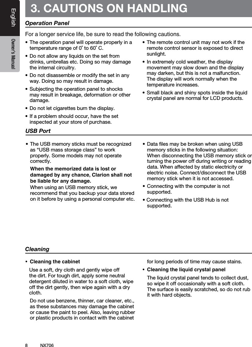 8EnglishEnglish Owner&rsquo;s ManualEnglish Owner&rsquo;s ManualNX7063. CAUTIONS ON HANDLINGOperation Panel&bull;Theoperationpanelwilloperateproperlyinatemperature range of 0˚ to 60˚ C.&bull;Donotallowanyliquidsonthesetfromdrinks, umbrellas etc. Doing so may damage the internal circuitry.&bull;Donotdisassembleormodifythesetinanyway. Doing so may result in damage.&bull;Subjectingtheoperationpaneltoshocksmay result in breakage, deformation or other damage.&bull;Donotletcigarettesburnthedisplay.&bull;Ifaproblemshouldoccur,havethesetinspected at your store of purchase.&bull;Theremotecontrolunitmaynotworkiftheremote control sensor is exposed to direct sunlight.&bull;Inextremelycoldweather,thedisplaymovement may slow down and the display may darken, but this is not a malfunction. The display will work normally when the temperature increases.&bull;Smallblackandshinyspotsinsidetheliquidcrystal panel are normal for LCD products.For a longer service life, be sure to read the following cautions.Cleaning&bull; Cleaningthecabinet   Use a soft, dry cloth and gently wipe off the dirt. For tough dirt, apply some neutral detergent diluted in water to a soft cloth, wipe off the dirt gently, then wipe again with a dry cloth.   Do not use benzene, thinner, car cleaner, etc., as these substances may damage the cabinet or cause the paint to peel. Also, leaving rubber or plastic products in contact with the cabinet for long periods of time may cause stains.&bull; Cleaningtheliquidcrystalpanel  The liquid crystal panel tends to collect dust, so wipe it off occasionally with a soft cloth. The surface is easily scratched, so do not rub it with hard objects.USB Port&bull;TheUSBmemorysticksmustberecognizedas &ldquo;USB mass storage class&rdquo; to work properly. Some models may not operate correctly.   When the memorized data is lost or damaged by any chance, Clarion shall not be liable for any damage.  When using an USB memory stick, we recommend that you backup your data stored on it before by using a personal computer etc.&bull;DatalesmaybebrokenwhenusingUSBmemory sticks in the following situation:  When disconnecting the USB memory stick or turning the power off during writing or reading data. When affected by static electricity or electric noise. Connect/disconnect the USB memory stick when it is not accessed.&bull;Connectingwiththecomputerisnotsupported.&bull;ConnectingwiththeUSBHubisnotsupported.