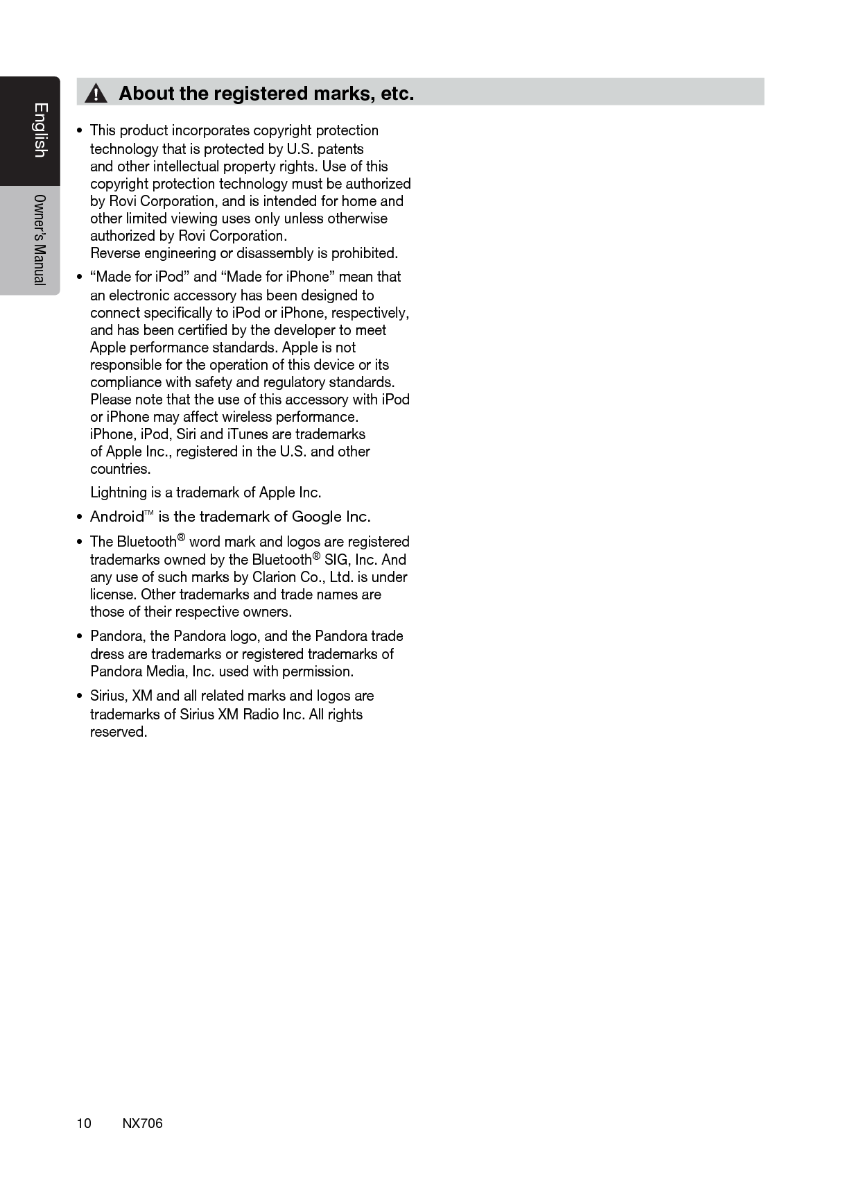 10EnglishEnglish Owner&rsquo;s ManualEnglish Owner&rsquo;s ManualNX706&bull;This product incorporates copyright protection technology that is protected by U.S. patents and other intellectual property rights. Use of this copyright protection technology must be authorized by Rovi Corporation, and is intended for home and other limited viewing uses only unless otherwise authorized by Rovi Corporation.  Reverse engineering or disassembly is prohibited.&bull;&ldquo;Made for iPod&rdquo; and &ldquo;Made for iPhone&rdquo; mean that an electronic accessory has been designed to connect speciﬁcally to iPod or iPhone, respectively, and has been certiﬁed by the developer to meet Apple performance standards. Apple is not responsible for the operation of this device or its compliance with safety and regulatory standards. Please note that the use of this accessory with iPod or iPhone may affect wireless performance.  iPhone, iPod, Siri and iTunes are trademarks of Apple Inc., registered in the U.S. and other countries.  Lightning is a trademark of Apple Inc. &bull; AndroidTM is the trademark of Google Inc.&bull;The Bluetooth&reg; word mark and logos are registered trademarks owned by the Bluetooth&reg; SIG, Inc. And any use of such marks by Clarion Co., Ltd. is under license. Other trademarks and trade names are those of their respective owners. &bull;Pandora, the Pandora logo, and the Pandora trade dress are trademarks or registered trademarks of Pandora Media, Inc. used with permission.&bull;Sirius, XM and all related marks and logos are trademarks of Sirius XM Radio Inc. All rights reserved.About the registered marks, etc.