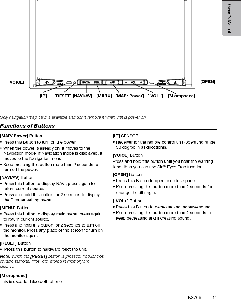 11EnglishEnglish Owner&rsquo;s ManualEnglish Owner&rsquo;s ManualNX706[Microphone][MENU] [MAP/ Power][OPEN][NAVI/AV][IR] [RESET] [-VOL+]4. OPERATION PANELFunctions of Buttons[MAP/ Power] Button&bull; Press this Button to turn on the power. &bull; When the power is already on, it moves to the Navigation mode. If Navigation mode is displayed, it moves to the Navigation menu.&bull; Keep pressing this button more than 2 seconds to turn off the power.[NAVI/AV] Button&bull; Press this button to display NAVI, press again to return current source.&bull; Press and hold this button for 2 seconds to display the Dimmer setting menu.[MENU] Button&bull; Press this button to display main menu; press again to return current source. &bull; Press and hold this button for 2 seconds to turn off the monitor. Press any place of the screen to turn on the monitor again.[RESET] Button&bull;  Press this button to hardware reset the unit.Note: When the [RESET] button is pressed, frequencies of radio stations, titles, etc. stored in memory are cleared.[Microphone] This is used for Bluetooth phone.[IR] SENSOR&bull; Receiver for the remote control unit (operating range: 30 degree in all directions).[VOICE] ButtonPress and hold this button until you hear the warning tone, then you can use Siri&reg; Eyes Free function.[OPEN] Button&bull; Press this Button to open and close panel. &bull; Keep pressing this button more than 2 seconds for    change the tilt angle.[-VOL+] Button&bull; Press this Button to decrease and increase sound. &bull; Keep pressing this button more than 2 seconds to keep decreasing and increasing sound.Only navigation map card is available and don&rsquo;t remove it when unit is power on[VOICE]