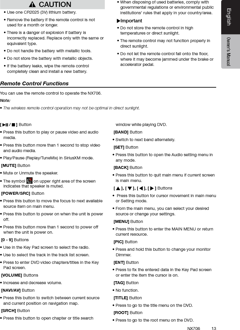 13EnglishEnglish Owner&rsquo;s ManualEnglish Owner&rsquo;s ManualNX706[   /   ] Button&bull; Press this button to play or pause video and audio media.&bull; Press this button more than 1 second to stop video and audio media.&bull; Play/Pause (Replay/TuneMix) in SiriusXM mode. [MUTE] Button&bull; Mute or Unmute the speaker.&bull; The symbol   on upper right area of the screen indicates that speaker is muted. [POWER/SRC] Button&bull; Press this button to move the focus to next available source item on main menu.&bull; Press this button to power on when the unit is power off.&bull; Press this button more than 1 second to power off when the unit is power on. [0 - 9] Buttons&bull; Use in the Key Pad screen to select the radio.&bull; Use to select the track in the track list screen.&bull; Press to enter DVD video chapters/titles in the Key  Pad screen. [VOLUME] Buttons&bull; Increase and decrease volume. [NAVI/AV] Button&bull; Press this button to switch between current source and current position on navigation map. [SRCH] Button&bull; Press this button to open chapter or title search window while playing DVD. [BAND] Button&bull; Switch to next band alternately. [SET] Button&bull; Press this button to open the Audio setting menu in any mode. [BACK] Button&bull; Press this button to quit main menu if current screen is main menu. [   ], [   ], [   ], [   ] Buttons&bull;  Press this button for cursor movement in main menu or Setting mode.&bull; From the main menu, you can select your desired source or change your settings. [MENU] Button&bull; Press this button to enter the MAIN MENU or return current resource. [PIC] Button&bull; Press and hold this button to change your monitor Dimmer. [ENT] Button&bull; Press to x the entered data in the Key Pad screen or enter the item the cursor is on. [TAG] Button&bull; No function. [TITLE] Button&bull; Press to go to the title menu on the DVD. [ROOT] Button&bull; Press to go to the root menu on the DVD.Remote Control FunctionsYou can use the remote control to operate the NX706.Note:&bull; The wireless remote control operation may not be optimal in direct sunlight.CAUTION&bull; Use one CR2025 (3V) lithium battery.&bull; Remove the battery if the remote control is not used for a month or longer.&bull; There is a danger of explosion if battery is incorrectly replaced. Replace only with the same or equivalent type.&bull; Do not handle the battery with metallic tools.&bull; Do not store the battery with metallic objects.&bull; If the battery leaks, wipe the remote control completely clean and install a new battery.&bull; When disposing of used batteries, comply with governmental regulations or environmental public institutions&rsquo; rules that apply in your country/area.Important&bull; Do not store the remote control in high temperatures or direct sunlight.&bull; The remote control may not function properly in direct sunlight.&bull; Do not let the remote control fall onto the oor, where it may become jammed under the brake or accelerator pedal.