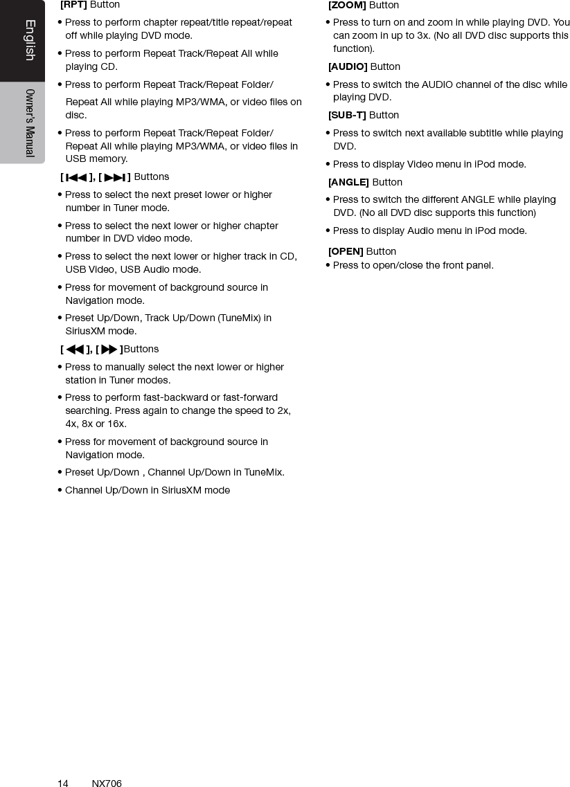 14EnglishEnglish Owner&rsquo;s ManualEnglish Owner&rsquo;s ManualNX706 [RPT] Button&bull; Press to perform chapter repeat/title repeat/repeat off while playing DVD mode.&bull; Press to perform Repeat Track/Repeat All while playing CD.&bull; Press to perform Repeat Track/Repeat Folder/   Repeat All while playing MP3/WMA, or video les on disc.&bull; Press to perform Repeat Track/Repeat Folder/ Repeat All while playing MP3/WMA, or video les in USB memory. [   ], [   ] Buttons&bull; Press to select the next preset lower or higher number in Tuner mode. &bull; Press to select the next lower or higher chapter number in DVD video mode.&bull; Press to select the next lower or higher track in CD, USB Video, USB Audio mode.&bull; Press for movement of background source in Navigation mode.&bull; Preset Up/Down, Track Up/Down (TuneMix) in SiriusXM mode. [   ], [   ]Buttons&bull; Press to manually select the next lower or higher station in Tuner modes.&bull; Press to perform fast-backward or fast-forward searching. Press again to change the speed to 2x, 4x, 8x or 16x.&bull; Press for movement of background source in Navigation mode.&bull; Preset Up/Down，, Channel Up/Down in TuneMix.&bull; Channel Up/Down in SiriusXM mode [ZOOM] Button&bull; Press to turn on and zoom in while playing DVD. You can zoom in up to 3x. (No all DVD disc supports this function). [AUDIO] Button&bull; Press to switch the AUDIO channel of the disc while playing DVD. [SUB-T] Button&bull; Press to switch next available subtitle while playing DVD.&bull; Press to display Video menu in iPod mode.  [ANGLE] Button&bull; Press to switch the different ANGLE while playing DVD. (No all DVD disc supports this function)&bull; Press to display Audio menu in iPod mode. [OPEN] Button&bull; Press to open/close the front panel.