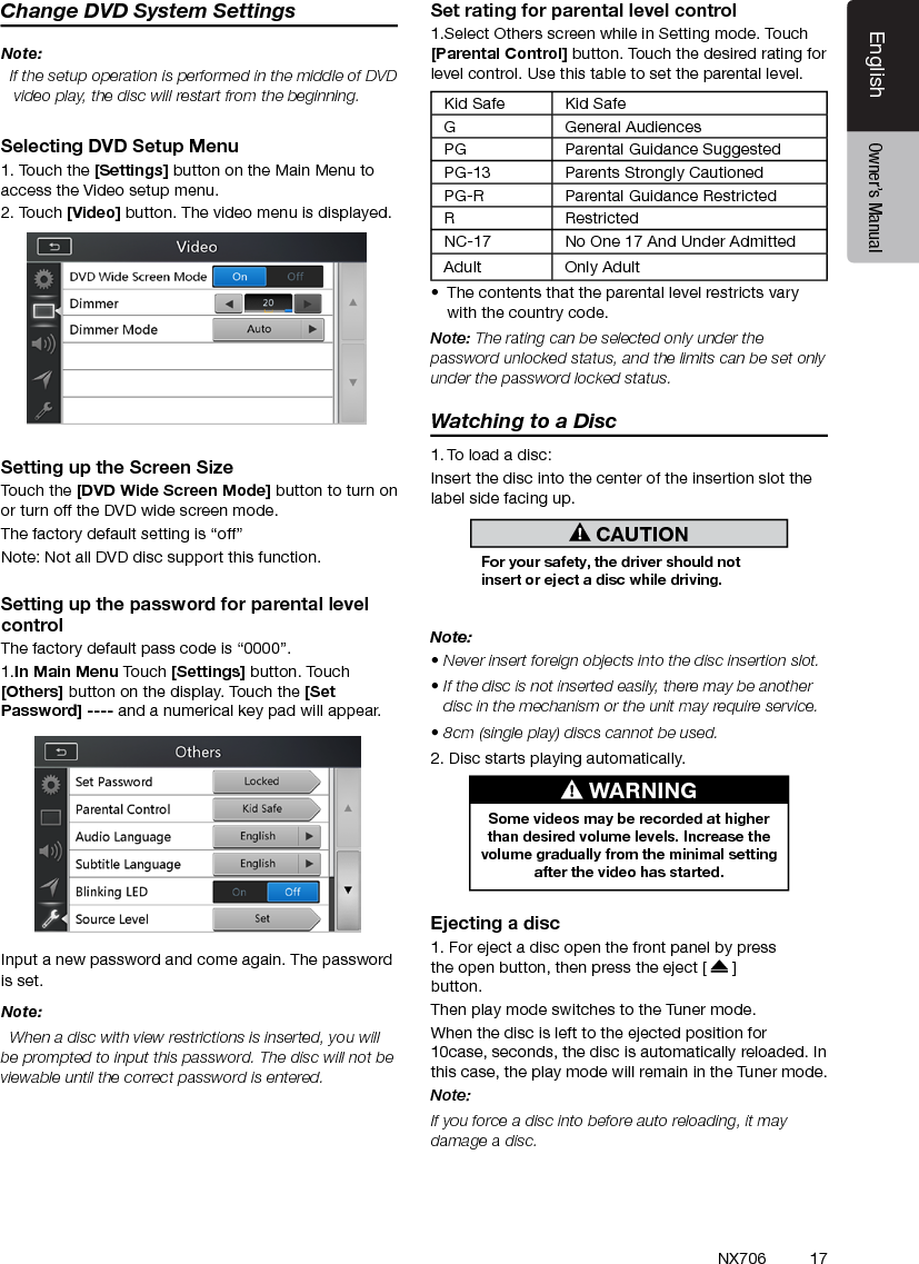 17EnglishEnglish Owner&rsquo;s ManualEnglish Owner&rsquo;s ManualNX706Change DVD System SettingsNote:  If the setup operation is performed in the middle of DVD video play, the disc will restart from the beginning.Selecting DVD Setup Menu1. Touch the [Settings] button on the Main Menu to access the Video setup menu.2. Touch [Video] button. The video menu is displayed.Setting up the Screen SizeTouch the [DVD Wide Screen Mode] button to turn on or turn off the DVD wide screen mode. The factory default setting is &ldquo;off&rdquo;Note: Not all DVD disc support this function.Setting up the password for parental level controlThe factory default pass code is &ldquo;0000&rdquo;.1.In Main Menu Touch [Settings] button. Touch [Others] button on the display. Touch the [Set Password] ---- and a numerical key pad will appear.Input a new password and come again. The password is set.Note:  When a disc with view restrictions is inserted, you will be prompted to input this password. The disc will not be viewable until the correct password is entered.Set rating for parental level control1.Select Others screen while in Setting mode. Touch [Parental Control] button. Touch the desired rating for level control. Use this table to set the parental level.Kid Safe Kid SafeG General AudiencesPG Parental Guidance SuggestedPG-13 Parents Strongly CautionedPG-R Parental Guidance RestrictedRRestrictedNC-17 No One 17 And Under AdmittedAdult Only Adult &bull;  The contents that the parental level restricts vary with the country code.Note: The rating can be selected only under the password unlocked status, and the limits can be set only under the password locked status.Watching to a Disc1. To load a disc: Insert the disc into the center of the insertion slot the label side facing up. CAUTIONFor your safety, the driver should not insert or eject a disc while driving.Note:&bull; Never insert foreign objects into the disc insertion slot.&bull; If the disc is not inserted easily, there may be another disc in the mechanism or the unit may require service.&bull; 8cm (single play) discs cannot be used.2. Disc starts playing automatically. WARNINGSome videos may be recorded at higher than desired volume levels. Increase the volume gradually from the minimal setting after the video has started.Ejecting a disc1. For eject a disc open the front panel by press the open button, then press the eject [   ]button.  Then play mode switches to the Tuner mode.When the disc is left to the ejected position for 10case, seconds, the disc is automatically reloaded. In this case, the play mode will remain in the Tuner mode.Note: If you force a disc into before auto reloading, it may damage a disc.