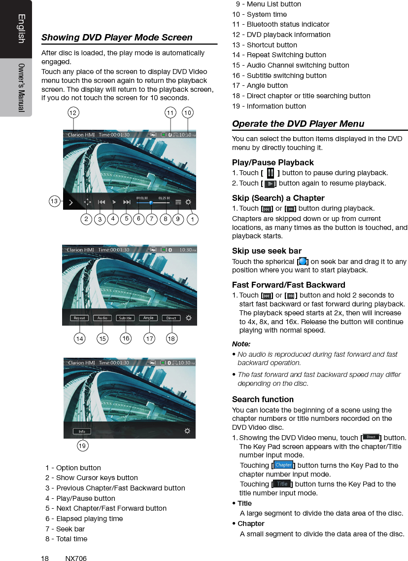 18EnglishEnglish Owner&rsquo;s ManualEnglish Owner&rsquo;s ManualNX706Showing DVD Player Mode ScreenAfter disc is loaded, the play mode is automatically engaged.Touch any place of the screen to display DVD Video menu touch the screen again to return the playback screen. The display will return to the playback screen, if you do not touch the screen for 10 seconds.   1 - Option button  2 - Show Cursor keys button  3 - Previous Chapter/Fast Backward button  4 - Play/Pause button  5 - Next Chapter/Fast Forward button  6 - Elapsed playing time  7 - Seek bar  8 - Total time  9 - Menu List button10 - System time11 - Bluetooth status indicator12 - DVD playback information13 - Shortcut button14 - Repeat Switching button15 - Audio Channel switching button16 - Subtitle switching button17 - Angle button18 - Direct chapter or title searching button19 - Information buttonOperate the DVD Player MenuYou can select the button items displayed in the DVD menu by directly touching it.Play/Pause Playback1. Touch [  ] button to pause during playback.2. Touch [] button again to resume playback.Skip (Search) a Chapter1. Touch [ ] or [ ] button during playback.Chapters are skipped down or up from current locations, as many times as the button is touched, and playback starts.Skip use seek barTouch the spherical [ ] on seek bar and drag it to any position where you want to start playback.Fast Forward/Fast Backward1. Touch [ ] or [ ] button and hold 2 seconds to start fast backward or fast forward during playback. The playback speed starts at 2x, then will increase to 4x, 8x, and 16x. Release the button will continue playing with normal speed.Note:&bull; No audio is reproduced during fast forward and fast backward operation.&bull; The fast forward and fast backward speed may differ depending on the disc.Search functionYou can locate the beginning of a scene using the chapter numbers or title numbers recorded on the DVD Video disc.1. Showing the DVD Video menu, touch [] button. The Key Pad screen appears with the chapter/Title number input mode.     Touching [] button turns the Key Pad to the chapter number input mode.     Touching [] button turns the Key Pad to the title number input mode. &bull; Title    A large segment to divide the data area of the disc.&bull; Chapter    A small segment to divide the data area of the disc.14 15 1619181310111212356894717