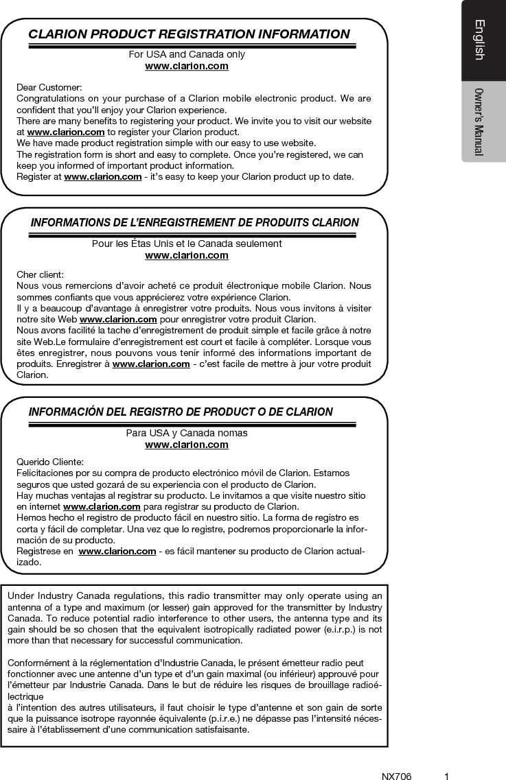 1EnglishEnglish Owner&rsquo;s ManualEnglish Owner&rsquo;s ManualNX706CLARION PRODUCT REGISTRATION INFORMATIONINFORMATIONS DE L&rsquo;ENREGISTREMENT DE PRODUITS CLARIONINFORMACI&Oacute;N DEL REGISTRO DE PRODUCT O DE CLARIONFor USA and Canada onlywww.clarion.comPour les &Eacute;tas Unis et le Canada seulementwww.clarion.comPara USA y Canada nomaswww.clarion.comDear Customer:Congratulations on your purchase of a Clarion mobile electronic product. We are conﬁdent that you&rsquo;ll enjoy your Clarion experience.There are many beneﬁts to registering your product. We invite you to visit our website at www.clarion.com to register your Clarion product.We have made product registration simple with our easy to use website.The registration form is short and easy to complete. Once you&rsquo;re registered, we can keep you informed of important product information.Register at www.clarion.com - it&rsquo;s easy to keep your Clarion product up to date.Cher client:Nous vous remercions d&rsquo;avoir achet&eacute; ce produit &eacute;lectronique mobile Clarion. Nous sommes conﬁants que vous appr&eacute;cierez votre exp&eacute;rience Clarion.Il y a beaucoup d&rsquo;avantage &agrave; enregistrer votre produits. Nous vous invitons &agrave; visiter notre site Web www.clarion.com pour enregistrer votre produit Clarion.Nous avons facilit&eacute; la tache d&rsquo;enregistrement de produit simple et facile gr&acirc;ce &agrave; notre site Web.Le formulaire d&rsquo;enregistrement est court et facile &agrave; compl&eacute;ter. Lorsque vous &ecirc;tes enregistrer, nous pouvons vous tenir inform&eacute; des informations important de produits. Enregistrer &agrave; www.clarion.com - c&rsquo;est facile de mettre &agrave; jour votre produit Clarion.Querido Cliente:Felicitaciones por su compra de producto electr&oacute;nico m&oacute;vil de Clarion. Estamos seguros que usted gozar&aacute; de su experiencia con el producto de Clarion.Hay muchas ventajas al registrar su producto. Le invitamos a que visite nuestro sitio en internet www.clarion.com para registrar su producto de Clarion.Hemos hecho el registro de producto f&aacute;cil en nuestro sitio. La forma de registro es corta y f&aacute;cil de completar. Una vez que lo registre, podremos proporcionarle la infor-maci&oacute;n de su producto.Registrese en  www.clarion.com - es f&aacute;cil mantener su producto de Clarion actual-izado.Under Industry Canada regulations, this radio transmitter may only operate using an antenna of a type and maximum (or lesser) gain approved for the transmitter by Industry Canada. To reduce potential radio interference to other users, the antenna type and its gain should be so chosen that the equivalent isotropically radiated power (e.i.r.p.) is not more than that necessary for successful communication.Conform&eacute;ment &agrave; la r&eacute;glementation d&rsquo;Industrie Canada, le pr&eacute;sent &eacute;metteur radio peutfonctionner avec une antenne d&rsquo;un type et d&rsquo;un gain maximal (ou inf&eacute;rieur) approuv&eacute; pourl&rsquo;&eacute;metteur par Industrie Canada. Dans le but de r&eacute;duire les risques de brouillage radio&eacute;-lectrique&agrave; l&rsquo;intention des autres utilisateurs, il faut choisir le type d&rsquo;antenne et son gain de sorte que la puissance isotrope rayonn&eacute;e &eacute;quivalente (p.i.r.e.) ne d&eacute;passe pas l&rsquo;intensit&eacute; n&eacute;ces-saire &agrave; l&rsquo;&eacute;tablissement d&rsquo;une communication satisfaisante.