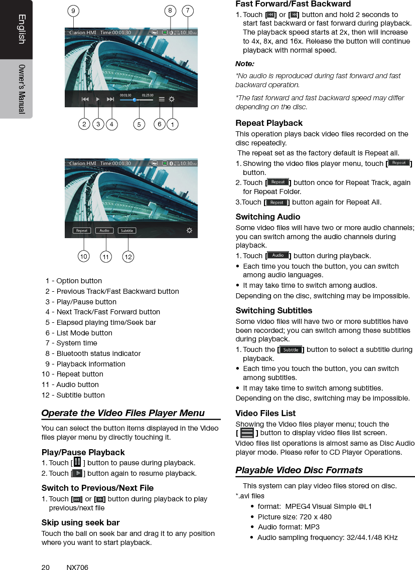 20EnglishEnglish Owner&rsquo;s ManualEnglish Owner&rsquo;s ManualNX706  1 - Option button  2 - Previous Track/Fast Backward button  3 - Play/Pause button  4 - Next Track/Fast Forward button  5 - Elapsed playing time/Seek bar  6 - List Mode button  7 - System time  8 - Bluetooth status indicator  9 - Playback information10 - Repeat button11 - Audio button 12 - Subtitle buttonOperate the Video Files Player MenuYou can select the button items displayed in the Video les player menu by directly touching it.Play/Pause Playback1. Touch [ ] button to pause during playback.2. Touch [ ] button again to resume playback.Switch to Previous/Next File1. Touch [ ] or [ ] button during playback to play previous/next le Skip using seek barTouch the ball on seek bar and drag it to any position where you want to start playback.Fast Forward/Fast Backward1. Touch [ ] or [ ] button and hold 2 seconds to start fast backward or fast forward during playback. The playback speed starts at 2x, then will increase to 4x, 8x, and 16x. Release the button will continue playback with normal speed.Note:*No audio is reproduced during fast forward and fast backward operation.*The fast forward and fast backward speed may differ depending on the disc.Repeat PlaybackThis operation plays back video les recorded on the disc repeatedly. The repeat set as the factory default is Repeat all.1. Showing the video les player menu, touch [] button.2. Touch [] button once for Repeat Track, again for Repeat Folder.3.Touch [] button again for Repeat All.Switching AudioSome video les will have two or more audio channels; you can switch among the audio channels during playback.1. Touch [] button during playback.&bull;  Each time you touch the button, you can switch among audio languages.&bull;  It may take time to switch among audios.Depending on the disc, switching may be impossible.Switching SubtitlesSome video les will have two or more subtitles have been recorded; you can switch among these subtitles during playback.1. Touch the [] button to select a subtitle during playback.&bull;  Each time you touch the button, you can switch among subtitles.&bull;  It may take time to switch among subtitles.Depending on the disc, switching may be impossible.Video Files ListShowing the Video les player menu; touch the  [] button to display video les list screen.Video les list operations is almost same as Disc Audio player mode. Please refer to CD Player Operations.Playable Video Disc Formats   This system can play video les stored on disc.*.avi les&bull;  format:  MPEG4 Visual Simple @L1 &bull;  Picture size: 720 x 480 &bull;  Audio format: MP3       &bull;  Audio sampling frequency: 32/44.1/48 KHz10 11 12123456789