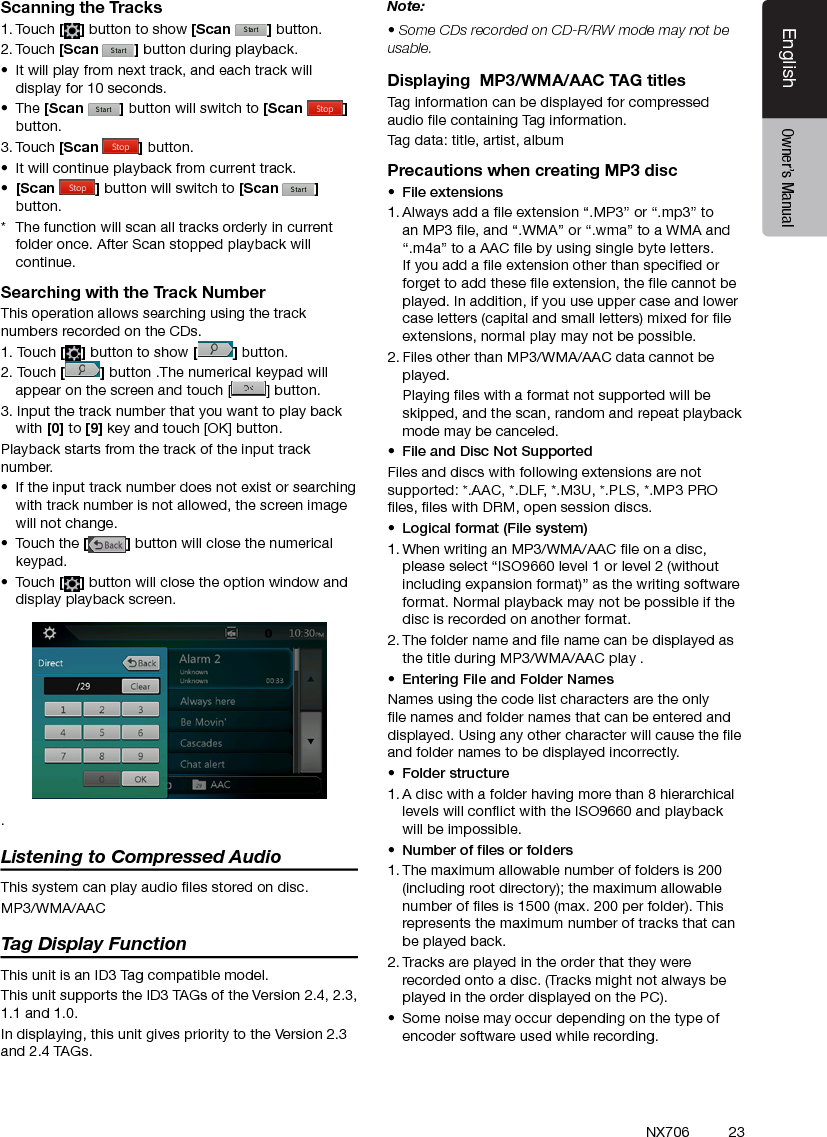 23EnglishEnglish Owner&rsquo;s ManualEnglish Owner&rsquo;s ManualNX706Scanning the Tracks1. Touch [ ] button to show [Scan  ] button.2. Touch [Scan  ] button during playback.&bull;  It will play from next track, and each track will display for 10 seconds.&bull;  The [Scan  ] button will switch to [Scan  ]button.3. Touch [Scan  ] button.&bull;  It will continue playback from current track.&bull;  [Scan  ] button will switch to [Scan  ] button.*  The function will scan all tracks orderly in current folder once. After Scan stopped playback will continue.Searching with the Track NumberThis operation allows searching using the track numbers recorded on the CDs.1. Touch [] button to show [ ] button.2. Touch [] button .The numerical keypad will appear on the screen and touch [ ] button.3. Input the track number that you want to play back with [0] to [9] key and touch [OK] button.Playback starts from the track of the input track number.&bull;  If the input track number does not exist or searching with track number is not allowed, the screen image will not change.&bull;  Touch the [] button will close the numerical keypad.&bull;  Touch [] button will close the option window and display playback screen..Listening to Compressed AudioThis system can play audio les stored on disc.MP3/WMA/AACTag Display FunctionThis unit is an ID3 Tag compatible model.This unit supports the ID3 TAGs of the Version 2.4, 2.3, 1.1 and 1.0.In displaying, this unit gives priority to the Version 2.3 and 2.4 TAGs.Note:&bull; Some CDs recorded on CD-R/RW mode may not be usable.Displaying  MP3/WMA/AAC TAG titlesTag information can be displayed for compressed audio le containing Tag information.Tag data: title, artist, albumPrecautions when creating MP3 disc&bull;  File extensions1. Always add a le extension &ldquo;.MP3&rdquo; or &ldquo;.mp3&rdquo; to an MP3 le, and &ldquo;.WMA&rdquo; or &ldquo;.wma&rdquo; to a WMA and &ldquo;.m4a&rdquo; to a AAC le by using single byte letters. If you add a le extension other than specied or forget to add these le extension, the le cannot be played. In addition, if you use upper case and lower case letters (capital and small letters) mixed for le extensions, normal play may not be possible.2. Files other than MP3/WMA/AAC data cannot be played.  Playing les with a format not supported will be skipped, and the scan, random and repeat playback mode may be canceled.&bull;  File and Disc Not SupportedFiles and discs with following extensions are not supported: *.AAC, *.DLF, *.M3U, *.PLS, *.MP3 PRO les, les with DRM, open session discs.&bull;  Logical format (File system)1. When writing an MP3/WMA/AAC le on a disc, please select &ldquo;ISO9660 level 1 or level 2 (without including expansion format)&rdquo; as the writing software format. Normal playback may not be possible if the disc is recorded on another format.2. The folder name and le name can be displayed as the title during MP3/WMA/AAC play .&bull;  Entering File and Folder NamesNames using the code list characters are the only le names and folder names that can be entered and displayed. Using any other character will cause the le and folder names to be displayed incorrectly.&bull;  Folder structure1. A disc with a folder having more than 8 hierarchical levels will conict with the ISO9660 and playback will be impossible.&bull;  Number of les or folders1. The maximum allowable number of folders is 200 (including root directory); the maximum allowable number of les is 1500 (max. 200 per folder). This represents the maximum number of tracks that can be played back.2. Tracks are played in the order that they were recorded onto a disc. (Tracks might not always be played in the order displayed on the PC).&bull;  Some noise may occur depending on the type of encoder software used while recording.