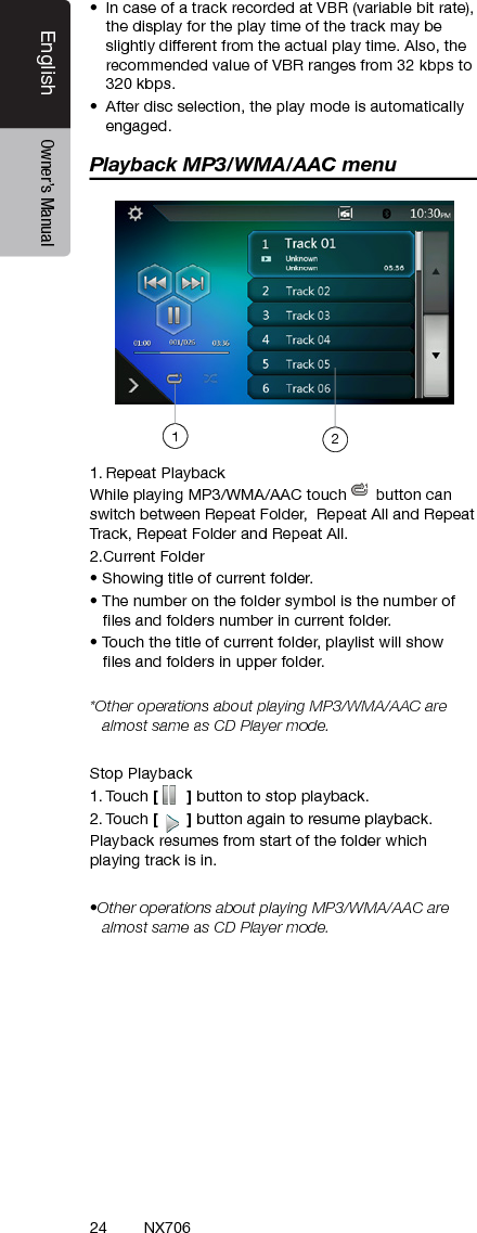 24EnglishEnglish Owner&rsquo;s ManualEnglish Owner&rsquo;s ManualNX706&bull;  In case of a track recorded at VBR (variable bit rate), the display for the play time of the track may be slightly different from the actual play time. Also, the recommended value of VBR ranges from 32 kbps to 320 kbps.&bull;  After disc selection, the play mode is automatically engaged.Playback MP3/WMA/AAC menu1. Repeat PlaybackWhile playing MP3/WMA/AAC touch   button can switch between Repeat Folder,  Repeat All and Repeat Track, Repeat Folder and Repeat All.2.Current Folder&bull; Showing title of current folder.&bull; The number on the folder symbol is the number of      les and folders number in current folder.&bull; Touch the title of current folder, playlist will show     les and folders in upper folder.*Other operations about playing MP3/WMA/AAC are almost same as CD Player mode.Stop Playback1. Touch [   ] button to stop playback.2. Touch [   ] button again to resume playback.Playback resumes from start of the folder which playing track is in.&bull;Other operations about playing MP3/WMA/AAC are almost same as CD Player mode.12