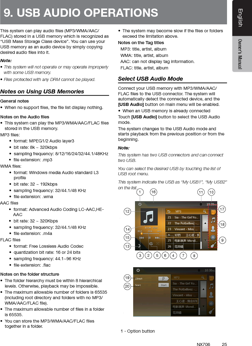 25EnglishEnglish Owner&rsquo;s ManualEnglish Owner&rsquo;s ManualNX706This system can play audio les (MP3/WMA/AAC/FLAC) stored in a USB memory which is recognized as &ldquo;USB Mass Storage Class device&rdquo;. You can use your USB memory as an audio device by simply copying desired audio les into it.Note: &bull; This system will not operate or may operate improperly with some USB memory.&bull; Files protected with any DRM cannot be played.Notes on Using USB MemoriesGeneral notes&bull;  When no support les, the le list display nothing.Notes on the Audio les&bull;  This system can play the MP3/WMA/AAC/FLAC les stored in the USB memory.MP3 les:&bull;  format: MPEG1/2 Audio layer3&bull;  bit rate: 8k ~ 320kbps&bull;  sampling frequency: 8/12/16/24/32/44.1/48KHz       &bull;  le extension: .mp3WMA les:&bull;  format: Windows media Audio standard L3 prole&bull;  bit rate: 32 ~ 192kbps&bull;  sampling frequency: 32/44.1/48 KHz&bull;  le extension: .wmaAAC les       &bull;  format: Advanced Audio Coding LC-AAC,HE-         AAC         &bull;  bit rate: 32 ~ 320Kbps &bull;  sampling frequency: 32/44.1/48 KHz&bull;  le extension: .m4aFLAC les&bull;  format: Free Lossless Audio Codec &bull;  quantization bit rate: 16 or 24 bits&bull;  sampling frequency: 44.1~96 KHz&bull;  le extension: .acNotes on the folder structure&bull;  The folder hierarchy must be within 8 hierarchical levels. Otherwise, playback may be impossible.&bull;  The maximum allowable number of folders is 65535 (including root directory and folders with no MP3/WMA/AAC/FLAC le).&bull;  The maximum allowable number of les in a folder is 65535.&bull;  You can store the MP3/WMA/AAC/FLAC les together in a folder.&bull;  The system may become slow if the les or folders exceed the limitation above.Notes on the Tag titles  MP3: title, artist, album  WMA: title, artist, album  AAC: can not display tag information.  FLAC: title, artist, albumSelect USB Audio ModeConnect your USB memory with MP3/WMA/AAC/FLAC les to the USB connector. The system will automatically detect the connected device, and the [USB Audio] button on main menu will be enabled. &bull;  When an USB memory is already connectedTouch [USB Audio] button to select the USB Audio mode.The system changes to the USB Audio mode and starts playback from the previous position or from the beginning.Note:This system has two USB connectors and can connect two USB.You can select the desired USB by touching the list of USB root menu.This system indicate the USB as &ldquo;My USB1&rdquo;, &ldquo;My USB2&rdquo; on the list.    1 - Option button9. USB AUDIO OPERATIONS 1920712135648239101111415161718