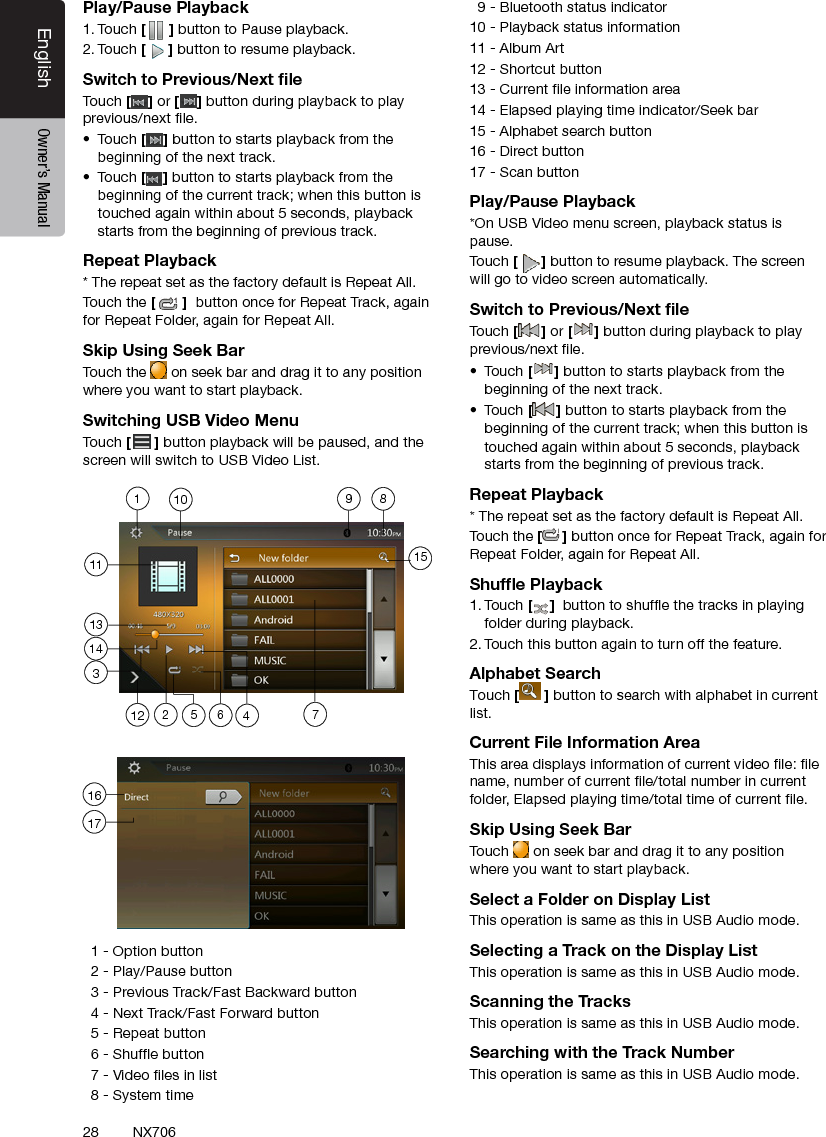 28EnglishEnglish Owner&rsquo;s ManualEnglish Owner&rsquo;s ManualNX706Play/Pause Playback1. Touch [ ] button to Pause playback.2. Touch [] button to resume playback.Switch to Previous/Next ﬁleTouch [ ] or [ ] button during playback to play previous/next le.&bull;  Touch [] button to starts playback from the beginning of the next track.&bull;  Touch [] button to starts playback from the beginning of the current track; when this button is touched again within about 5 seconds, playback starts from the beginning of previous track.Repeat Playback* The repeat set as the factory default is Repeat All.Touch the []  button once for Repeat Track, again for Repeat Folder, again for Repeat All.Skip Using Seek BarTouch the   on seek bar and drag it to any position where you want to start playback.Switching USB Video MenuTouch [ ] button playback will be paused, and the screen will switch to USB Video List.  1 - Option button   2 - Play/Pause button  3 - Previous Track/Fast Backward button  4 - Next Track/Fast Forward button   5 - Repeat button  6 - Shufe button   7 - Video les in list  8 - System time  9 - Bluetooth status indicator10 - Playback status information11 - Album Art12 - Shortcut button13 - Current le information area14 - Elapsed playing time indicator/Seek bar15 - Alphabet search button16 - Direct button  17 - Scan button Play/Pause Playback*On USB Video menu screen, playback status is pause.Touch [] button to resume playback. The screen will go to video screen automatically.Switch to Previous/Next ﬁleTouch [ ] or [ ] button during playback to play previous/next le.&bull;  Touch [] button to starts playback from the beginning of the next track.&bull;  Touch [] button to starts playback from the beginning of the current track; when this button is touched again within about 5 seconds, playback starts from the beginning of previous track.Repeat Playback* The repeat set as the factory default is Repeat All.Touch the [] button once for Repeat Track, again for Repeat Folder, again for Repeat All.Shufﬂe Playback1. Touch [ ]  button to shufe the tracks in playing folder during playback.2. Touch this button again to turn off the feature.Alphabet SearchTouch [ ] button to search with alphabet in current list.Current File Information AreaThis area displays information of current video le: le name, number of current le/total number in current folder, Elapsed playing time/total time of current le.Skip Using Seek BarTouch  on seek bar and drag it to any position where you want to start playback.Select a Folder on Display ListThis operation is same as this in USB Audio mode.Selecting a Track on the Display List This operation is same as this in USB Audio mode.Scanning the TracksThis operation is same as this in USB Audio mode.Searching with the Track NumberThis operation is same as this in USB Audio mode.1135 6 47289101314151121617
