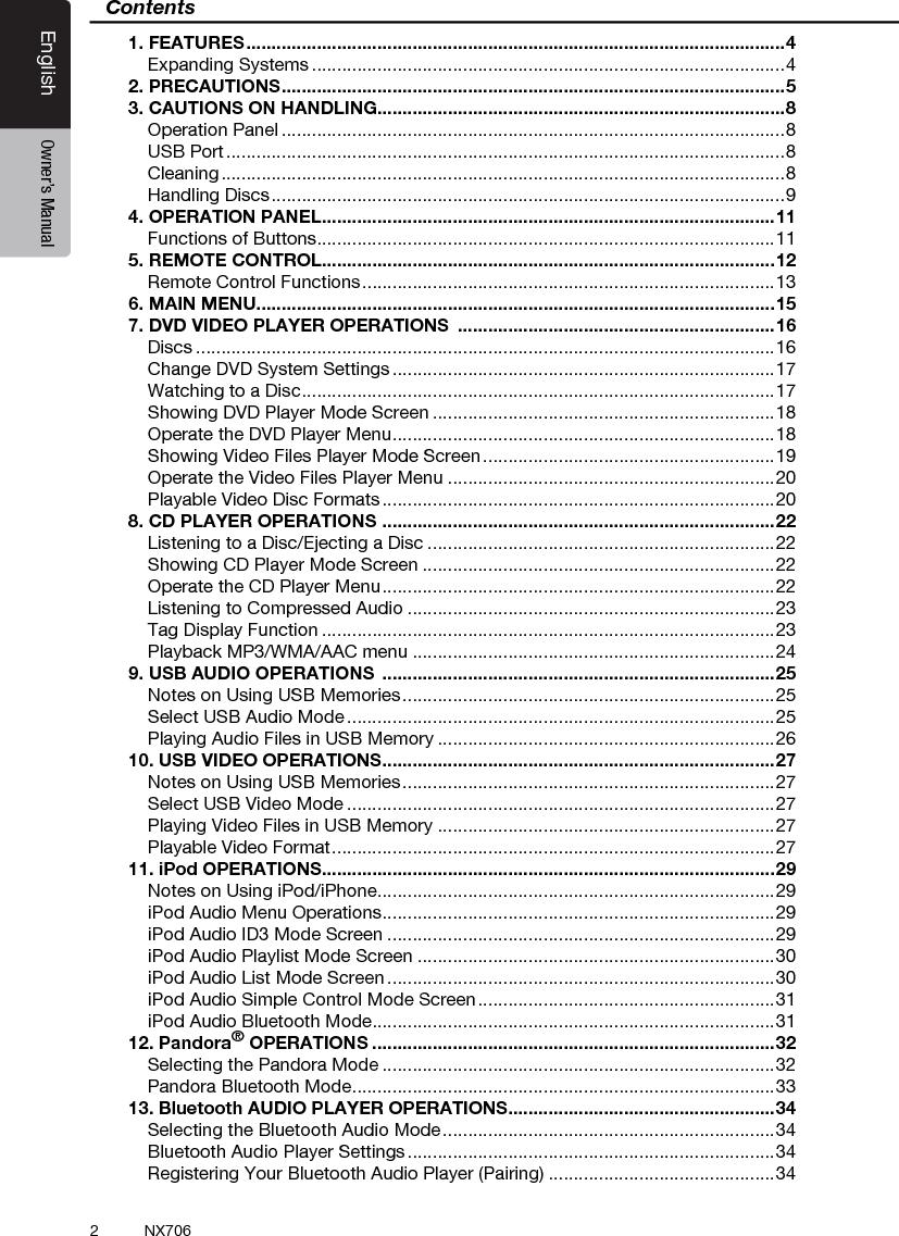 2EnglishEnglish Owner&rsquo;s ManualEnglish Owner&rsquo;s ManualNX706Contents1. FEATURES ........................................................................................................... 4Expanding Systems ..............................................................................................42. PRECAUTIONS .................................................................................................... 53. CAUTIONS ON HANDLING.................................................................................8Operation Panel ....................................................................................................8USB Port ...............................................................................................................8Cleaning ................................................................................................................8Handling Discs ......................................................................................................94. OPERATION PANEL ..........................................................................................11Functions of Buttons ...........................................................................................115. REMOTE CONTROL..........................................................................................12Remote Control Functions .................................................................................. 136. MAIN MENU.......................................................................................................157. DVD VIDEO PLAYER OPERATIONS  ...............................................................16Discs ...................................................................................................................16Change DVD System Settings ............................................................................17Watching to a Disc .............................................................................................. 17Showing DVD Player Mode Screen ....................................................................18Operate the DVD Player Menu ............................................................................ 18Showing Video Files Player Mode Screen ..........................................................19Operate the Video Files Player Menu .................................................................20Playable Video Disc Formats ..............................................................................208. CD PLAYER OPERATIONS  ..............................................................................22Listening to a Disc/Ejecting a Disc .....................................................................22Showing CD Player Mode Screen ......................................................................22Operate the CD Player Menu .............................................................................. 22Listening to Compressed Audio .........................................................................23Tag Display Function ..........................................................................................23Playback MP3/WMA/AAC menu ........................................................................249. USB AUDIO OPERATIONS  ..............................................................................25Notes on Using USB Memories ..........................................................................25Select USB Audio Mode .....................................................................................25Playing Audio Files in USB Memory ...................................................................2610. USB VIDEO OPERATIONS ..............................................................................27Notes on Using USB Memories ..........................................................................27Select USB Video Mode .....................................................................................27Playing Video Files in USB Memory ...................................................................27Playable Video Format ........................................................................................ 2711. iPod OPERATIONS..........................................................................................29Notes on Using iPod/iPhone ...............................................................................29iPod Audio Menu Operations ..............................................................................29iPod Audio ID3 Mode Screen .............................................................................29iPod Audio Playlist Mode Screen .......................................................................30iPod Audio List Mode Screen .............................................................................30iPod Audio Simple Control Mode Screen ...........................................................31iPod Audio Bluetooth Mode ................................................................................3112. Pandora&reg; OPERATIONS ................................................................................32Selecting the Pandora Mode ..............................................................................32Pandora Bluetooth Mode ....................................................................................3313. Bluetooth AUDIO PLAYER OPERATIONS .....................................................34Selecting the Bluetooth Audio Mode ..................................................................34Bluetooth Audio Player Settings .........................................................................34Registering Your Bluetooth Audio Player (Pairing) .............................................34