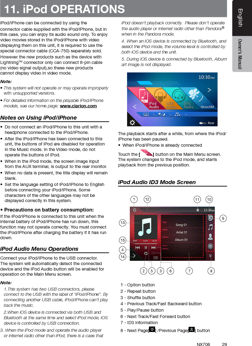 29EnglishEnglish Owner&rsquo;s ManualEnglish Owner&rsquo;s ManualNX70611. iPod OPERATIONSiPod/iPhone can be connected by using the connector cable supplied with the iPod/iPhone, but in this case, you can enjoy its audio sound only. To enjoy video movies stored in the iPod/iPhone with video displaying them on this unit, it is required to use the special connector cable (CCA-750) separately sold.However the new products such as the device with  LightningTM connector only can connect 8-pin cable (no video signal output),so these new products cannot display video in video mode.Note:&bull; This system will not operate or may operate improperly with unsupported versions.&bull; For detailed information on the playable iPod/iPhone models, see our home page: www.clarion.comNotes on Using iPod/iPhone&bull;  Do not connect an iPod/iPhone to this unit with a headphone connected to the iPod/iPhone.&bull;  After the iPod/iPhone has been connected to this unit, the buttons of iPod are disabled for operation in the Music mode. In the Video mode, do not operate the buttons of iPod.&bull;  When in the iPod mode, the screen image input from the AUX terminal, is output to the rear monitor.&bull;  When no data is present, the title display will remain blank.&bull;  Set the language setting of iPod/iPhone to English before connecting your iPod/iPhone. Some characters of the other languages may not be displayed correctly in this system.&bull; Precautions on battery consumption:If the iPod/iPhone is connected to this unit when the internal battery of iPod/iPhone has run down, this function may not operate correctly. You must connect the iPod/iPhone after charging the battery if it has run down.iPod Audio Menu OperationsConnect your iPod/iPhone to the USB connector. The system will automatically detect the connected device and the iPod Audio button will be enabled for operation on the Main Menu screen.  Note:  1.This system has two USB connectors, please connect to the USB with the label of &ldquo;iPod/iPhone&rdquo;. By connecting another USB cable, iPod/iPhone can&rsquo;t play back the music.  2.When iOS device is connected via both USB and Bluetooth at the same time and select iPod mode, iOS device is controlled by USB connection.3. When the iPod mode and operate the audio player or internet radio other than iPod, there is a case that iPod doesn&rsquo;t playback correctly.  Please don&rsquo;t operate the audio player or internet radio other than Pandora&reg; when in the Pandora mode.  4. When an iOS device is connected by Bluetooth, and select the iPod mode, the volume level is controlled by both iOS device and the unit.  5. During iOS device is connected by Bluetooth, Album art image is not displayed.The playback starts after a while, from where the iPod/iPhone has been paused.&bull;  When iPod/iPhone is already connectedTouch the [] button on the Main Menu screen. The system changes to the iPod mode, and starts playback from the previous position.iPod Audio ID3 Mode Screen  1 - Option button   2 - Repeat button  3 - Shufe button  4 - Previous Track/Fast Backward button   5 - Play/Pause button  6 - Next Track/Fast Forward button   7 - ID3 Information  8 - Next Page[ ] /Previous Page[ ] button135 3 6 7214101112154981