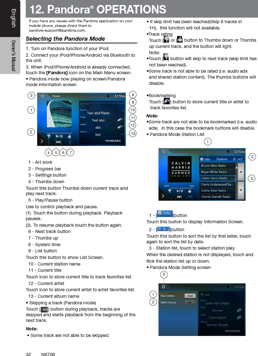 32EnglishEnglish Owner&rsquo;s ManualEnglish Owner&rsquo;s ManualNX70612. Pandora&reg; OPERATIONSSelecting the Pandora Mode1. Turn on Pandora function of your iPod.2. Connect your iPod/iPhone/Android via Bluetooth to the unit.3. When iPod/iPhone/Android is already connected, touch the [Pandora] icon on the Main Menu screen. &bull; Pandora mode now playing on screen/Pandora mode information screen  1 - Art work  2 - Progress bar  3 - Settings button  4 - Thumbs downTouch this button Thumbs-down current track and play next track.  5 - Play/Pause buttonUse to control playback and pause.(1). Touch the button during playback. Playback pauses.(2). To resume playback touch the button again.  6 - Next track button  7 - Thumbs up  8 - System time  9 - List buttonTouch this button to show List Screen.  10 - Current station name  11 - Current titleTouch icon to store current title to track favorites list.  12 - Current artistTouch icon to store current artist to artist favorites list.  13 - Current album name&bull; Skipping a track (Pandora mode)Touch [      ] button during playback, tracks are skipped and starts playback from the beginning of the next track.Note:  &bull; Some track are not able to be skipped. &bull; If skip limit has been reached(Skip 6 tracks in   1H),  this function will not available.&bull;Track rating  Touch [ ] or [ ] button to Thumbs down or Thumbs   up current track, and the button will light.  Note: &bull;Touch [ ] button will skip to next track (skip limit has    not been reached).&bull;Some track is not able to be rated (i.e. audio ads   and shared station content). The thumbs buttons will    disable.&bull;Bookmarking  Touch [ ] button to store current title or artist to     track favorites list.Note: &bull;Some track are not able to be bookmarked (i.e. audio   ads).  In this case the bookmark buttons will disable.&bull; Pandora Mode Station List  1 - [ ]buttonTouch this button to display Information Screen.  2 - [ ]buttonTouch this button to sort the list by rst letter, touch again to sort the list by date.  3 - Station list, touch to select station play.When the desired station is not displayed, touch and ick the station list up or down.&bull; Pandora Mode Setting screen4 5 762311129110138123If you have any issues with the Pandora application on yourmobile phone, please direct them topandora-support@pandora.com. 123