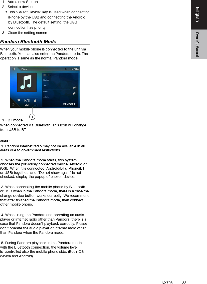 33EnglishEnglish Owner&rsquo;s ManualEnglish Owner&rsquo;s ManualNX706  1 - Add a new Station  2 - Select a device     &bull; This &ldquo;Select Device&rdquo; key is used when connecting        iPhone by the USB and connecting the Android        by Bluetooth. The default setting, the USB        connection has priority  3 - Close the setting screenPandora Bluetooth ModeWhen your mobile phone is connected to the unit via Bluetooth. You can also enter the Pandora mode. The operation is same as the normal Pandora mode.  1 - BT modeWhen connected via Bluetooth. This icon will change from USB to BTNote:  1. Pandora internet radio may not be available in all areas due to government restrictions. 2. When the Pandora mode starts, this system chooses the previously connected device (Android or iOS).  When it is connected  Android(BT), iPhone(BT or USB) together,  and &ldquo;Do not show again&rdquo; is not checked, display the popup of chosen device. 3. When connecting the mobile phone by Bluetooth or USB when in the Pandora mode, there is a case the change device button works correctly. We recommend that after ﬁnished the Pandora mode, then connect other mobile phone. 4. When using the Pandora and operating an audio player or internet radio other than Pandora, there is a case that Pandora doesn&rsquo;t playback correctly. Please don&rsquo;t operate the audio player or internet radio other than Pandora when the Pandora mode. 5. During Pandora playback in the Pandora mode with the Bluetooth connection, the volume level is  controlled also the mobile phone side. (Both iOS device and Android)1