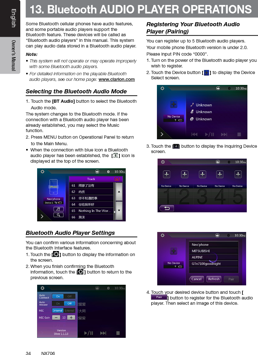 34EnglishEnglish Owner&rsquo;s ManualEnglish Owner&rsquo;s ManualNX70613. Bluetooth AUDIO PLAYER OPERATIONSSome Bluetooth cellular phones have audio features, and some portable audio players support the Bluetooth feature. These devices will be called as &ldquo;Bluetooth audio players&rdquo; in this manual. This system can play audio data stored in a Bluetooth audio player.Note: &bull; This system will not operate or may operate improperly with some Bluetooth audio players.&bull; For detailed information on the playable Bluetooth audio players, see our home page: www.clarion.comSelecting the Bluetooth Audio Mode1. Touch the [BT Audio] button to select the Bluetooth    Audio mode. The system changes to the Bluetooth mode. If the connection with a Bluetooth audio player has been already established, you may select the Music function.2. Press MENU button on Operational Panel to return    to the Main Menu.&bull;  When the connection with blue icon a Bluetooth audio player has been established, the  [] icon is displayed at the top of the screen.Bluetooth Audio Player SettingsYou can conrm various information concerning about the Bluetooth Interface features.1. Touch the [] button to display the information on the screen.2. When you nish conrming the Bluetooth information, touch the [] button to return to the previous screen.     Registering Your Bluetooth Audio Player (Pairing)You can register up to 5 Bluetooth audio players.Your mobile phone Bluetooth version is under 2.0.Please input PIN code &ldquo;0000&rdquo;.1. Turn on the power of the Bluetooth audio player you wish to register.2. Touch the Device button [] to display the Device Select screen.3. Touch the [ ] button to display the Inquiring Device screen.4. Touch your desired device button and touch [] button to register for the Bluetooth audio player. Then select an image of this device.
