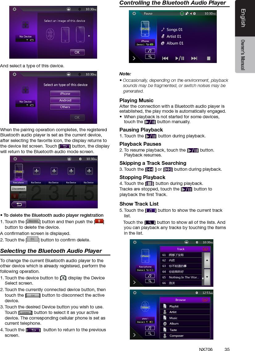 35EnglishEnglish Owner&rsquo;s ManualEnglish Owner&rsquo;s ManualNX706And select a type of this device.When the pairing operation completes, the registered Bluetooth audio player is set as the current device, after selecting the favorite icon, the display returns to the device list screen. Touch [] button, the display will return to the Bluetooth audio mode screen.&bull; To delete the Bluetooth audio player registration1. Touch the [ ] button and then push the [ ] button to delete the device.A conrmation screen is displayed.2. Touch the [ ] button to conrm delete.Selecting the Bluetooth Audio PlayerTo change the current Bluetooth audio player to the other device which is already registered, perform the following operation.1. Touch the device button to [] display the Device Select screen.2. Touch the currently connected device button, then touch the [] button to disconnect the active device.3. Touch the desired Device button you wish to use. Touch [] button to select it as your active device. The corresponding cellular phone is set as current telephone.4. Touch the []  button to return to the previous screen.Controlling the Bluetooth Audio PlayerNote:&bull; Occasionally, depending on the environment, playback sounds may be fragmented, or switch noises may be generated.Playing MusicAfter the connection with a Bluetooth audio player is established, the play mode is automatically engaged.&bull;  When playback is not started for some devices, touch the [] button manually.Pausing Playback1. Touch the [ ] button during playback.Playback Pauses2. To resume playback, touch the [ ] button. Playback resumes.Skipping a Track Searching3. Touch the [ ] or [ ] button during playback.Stopping Playback4. Touch the [ ] button during playback.Tracks are stopped, touch the [] button to playback the rst Track.Show Track List5. Touch the [ ] button to show the current track list.   Touch the [] button to show all of the lists. And you can playback any tracks by touching the items in the list.