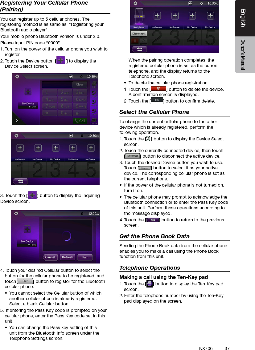 37EnglishEnglish Owner&rsquo;s ManualEnglish Owner&rsquo;s ManualNX706Registering Your Cellular Phone (Pairing)You can register up to 5 cellular phones. The registering method is as same as  &ldquo;Registering your Bluetooth audio player&rdquo;.Your mobile phone Bluetooth version is under 2.0.Please input PIN code &ldquo;0000&rdquo;.1. Turn on the power of the cellular phone you wish to register.2. Touch the Device button [] to display the Device Select screen.3. Touch the [ ] button to display the Inquiring Device screen.4. Touch your desired Cellular button to select the button for the cellular phone to be registered, and touch[] button to register for the Bluetooth cellular phone.&bull;  You cannot select the Cellular button of which another cellular phone is already registered. Select a blank Cellular button.5.  If entering the Pass Key code is prompted on your cellular phone, enter the Pass Key code set in this unit.&bull;  You can change the Pass key setting of this unit from the Bluetooth Info screen under the Telephone Settings screen.  When the pairing operation completes, the registered cellular phone is set as the current telephone, and the display returns to the Telephone screen.&bull;  To delete the cellular phone registration1. Touch the [ ] button to delete the device. A conrmation screen is displayed.2. Touch the [ ] button to conrm delete.Select the Cellular PhoneTo change the current cellular phone to the other device which is already registered, perform the following operation.1. Touch the [] button to display the Device Select screen.2. Touch the currently connected device, then touch  [] button to disconnect the active device.3. Touch the desired Device button you wish to use. Touch [] button to select it as your active device. The corresponding cellular phone is set as the current telephone.&bull;  If the power of the cellular phone is not turned on, turn it on.&bull;  The cellular phone may prompt to acknowledge the Bluetooth connection or to enter the Pass Key code of this unit. Perform these operations according to the message displayed.4. Touch the [] button to return to the previous screen.Get the Phone Book DataSending the Phone Book data from the cellular phone enables you to make a call using the Phone Book function from this unit.Telephone OperationsMaking a call using the Ten-Key pad1. Touch the [ ] button to display the Ten-Key pad screen.2. Enter the telephone number by using the Ten-Key pad displayed on the screen.