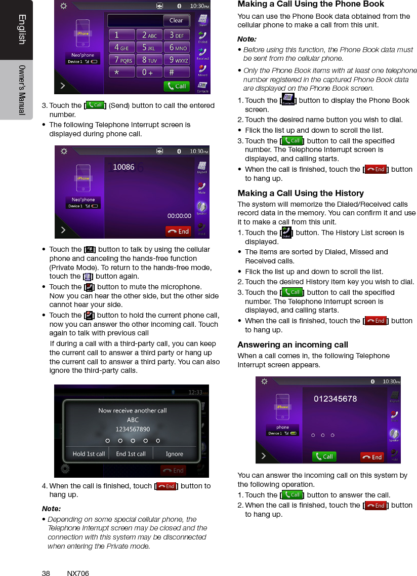 38EnglishEnglish Owner&rsquo;s ManualEnglish Owner&rsquo;s ManualNX7063. Touch the [ ] (Send) button to call the entered number.&bull;  The following Telephone Interrupt screen is displayed during phone call.&bull;  Touch the [ ] button to talk by using the cellular phone and canceling the hands-free function (Private Mode). To return to the hands-free mode, touch the [] button again.&bull;  Touch the [] button to mute the microphone. Now you can hear the other side, but the other side cannot hear your side.&bull;  Touch the [] button to hold the current phone call, now you can answer the other incoming call. Touch again to talk with previous call    If during a call with a third-party call, you can keep the current call to answer a third party or hang up the current call to answer a third party. You can also ignore the third-party calls.      4. When the call is nished, touch [ ] button to hang up. Note:&bull; Depending on some special cellular phone, the Telephone Interrupt screen may be closed and the connection with this system may be disconnected when entering the Private mode.Making a Call Using the Phone BookYou can use the Phone Book data obtained from the cellular phone to make a call from this unit.Note:&bull; Before using this function, the Phone Book data must be sent from the cellular phone.&bull; Only the Phone Book items with at least one telephone number registered in the captured Phone Book data are displayed on the Phone Book screen.1. Touch the [] button to display the Phone Book screen.2. Touch the desired name button you wish to dial.&bull;  Flick the list up and down to scroll the list.3. Touch the [] button to call the specied number. The Telephone Interrupt screen is displayed, and calling starts.&bull;  When the call is nished, touch the [] button to hang up.Making a Call Using the HistoryThe system will memorize the Dialed/Received calls record data in the memory. You can conrm it and use it to make a call from this unit.1. Touch the [] button. The History List screen is displayed.&bull;  The items are sorted by Dialed, Missed and Received calls.&bull;  Flick the list up and down to scroll the list.2. Touch the desired History item key you wish to dial.3. Touch the [] button to call the specied number. The Telephone Interrupt screen is displayed, and calling starts.&bull;  When the call is nished, touch the [] button to hang up.Answering an incoming callWhen a call comes in, the following Telephone Interrupt screen appears.You can answer the incoming call on this system by the following operation.1. Touch the [] button to answer the call.2. When the call is nished, touch the [] button to hang up. 