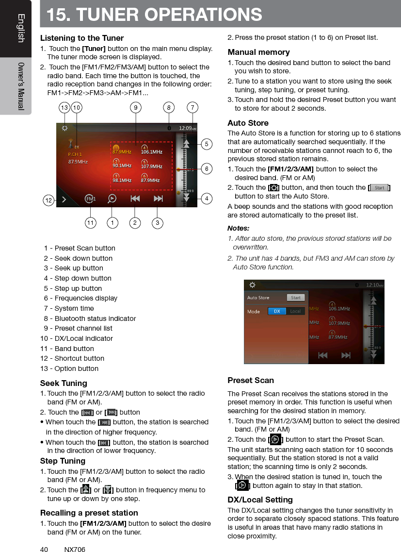 40EnglishEnglish Owner&rsquo;s ManualEnglish Owner&rsquo;s ManualNX70615. TUNER OPERATIONSListening to the Tuner1.  Touch the [Tuner] button on the main menu display. The tuner mode screen is displayed.2.  Touch the [FM1/FM2/FM3/AM] button to select the radio band. Each time the button is touched, the radio reception band changes in the following order: FM1->FM2->FM3->AM->FM1...  1 - Preset Scan button  2 - Seek down button  3 - Seek up button  4 - Step down button  5 - Step up button  6 - Frequencies display  7 - System time  8 - Bluetooth status indicator  9 - Preset channel list10 - DX/Local indicator11 - Band button12 - Shortcut button13 - Option buttonSeek Tuning1. Touch the [FM1/2/3/AM] button to select the radio band (FM or AM).2. Touch the [] or [ ] button &bull; When touch the [] button, the station is searched   in the direction of higher frequency.&bull; When touch the [] button, the station is searched in the direction of lower frequency.Step Tuning1. Touch the [FM1/2/3/AM] button to select the radio band (FM or AM).2. Touch the [] or [ ] button in frequency menu to tune up or down by one step.Recalling a preset station1. Touch the [FM1/2/3/AM] button to select the desire band (FM or AM) on the tuner.2. Press the preset station (1 to 6) on Preset list.Manual memory1. Touch the desired band button to select the band you wish to store.2. Tune to a station you want to store using the seek tuning, step tuning, or preset tuning.3. Touch and hold the desired Preset button you want to store for about 2 seconds.Auto StoreThe Auto Store is a function for storing up to 6 stations that are automatically searched sequentially. If the number of receivable stations cannot reach to 6, the previous stored station remains.1. Touch the [FM1/2/3/AM] button to select the desired band. (FM or AM)2. Touch the [] button, and then touch the [ ] button to start the Auto Store.A beep sounds and the stations with good reception are stored automatically to the preset list.Notes:1. After auto store, the previous stored stations will be overwritten.2. The unit has 4 bands, but FM3 and AM can store by Auto Store function.Preset ScanThe Preset Scan receives the stations stored in the preset memory in order. This function is useful when searching for the desired station in memory.1. Touch the [FM1/2/3/AM] button to select the desired band. (FM or AM)2. Touch the [] button to start the Preset Scan.The unit starts scanning each station for 10 seconds sequentially. But the station stored is not a valid station; the scanning time is only 2 seconds.3. When the desired station is tuned in, touch the  [] button again to stay in that station.DX/Local SettingThe DX/Local setting changes the tuner sensitivity in order to separate closely spaced stations. This feature is useful in areas that have many radio stations in close proximity. 11127891023465113