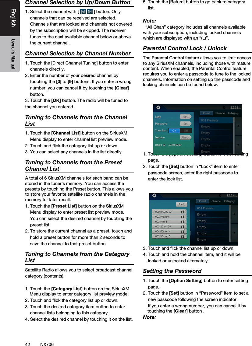 42EnglishEnglish Owner&rsquo;s ManualEnglish Owner&rsquo;s ManualNX706Channel Selection by Up/Down Button1. Select the channel with [            ] button. Only    channels that can be received are selected.     Channels that are locked and channels not covered    by the subscription will be skipped. The receiver    tunes to the next available channel below or above    the current channel.    Channel Selection by Channel Number1. Touch the [Direct Channel Tuning] button to enter    channels directly. 2. Enter the number of your desired channel by    touching the [0] to [9] buttons. If you enter a wrong      number, you can cancel it by touching the [Clear]    button.3. Touch the [OK] button. The radio will be tuned to the channel you entered.   Tuning to Channels from the Channel List1. Touch the [Channel List] button on the SiriusXM    Menu display to enter channel list preview mode.2. Touch and ﬂick the category list up or down.3. You can select any channels in the list directly.Tuning to Channels from the Preset Channel ListA total of 6 SiriusXM channels for each band can be stored in the tuner&rsquo;s memory. You can access the presets by touching the Preset button. This allows you to store your favorite satellite radio channels in the memory for later recall.1. Touch the [Preset List] button on the SiriusXM    Menu display to enter preset list preview mode.     You can select the desired channel by touching the    preset list.2. To store the current channel as a preset, touch and    hold a preset button for more than 2 seconds to    save the channel to that preset button.Tuning to Channels from the Category ListSatellite Radio allows you to select broadcast channelcategory (contents).1. Touch the [Category List] button on the SiriusXM Menu display to enter category list preview mode.2. Touch and ﬂick the category list up or down.3. Touch the desired category item button to enter    channel lists belonging to this category.4. Select the desired channel by touching it on the list.5. Touch the [Return] button to go back to category    list.Note:  &ldquo;All Chan&rdquo; category includes all channels available with your subscription, including locked channels which are displayed with an &ldquo;(L)&rdquo;.  Parental Control Lock / UnlockThe Parental Control feature allows you to limit access to any SiriusXM channels, including those with mature content. When enabled, the Parental Control feature requires you to enter a passcode to tune to the locked channels. Information on setting up the passcode and locking channels can be found below.1. Touch the [Option Setting] button to enter setting    page.2. Touch the [Set] button in &ldquo;Lock&rdquo; item to enter    passcode screen, enter the right passcode to    enter the lock list.3. Touch and ﬂick the channel list up or down.4. Touch and hold the channel item, and it will be    locked or unlocked alternately.Setting the Password1. Touch the [Option Setting] button to enter setting    page.2. Touch the [Set] button in &ldquo;Password&rdquo; item to set a    new passcode following the screen indicator.    If you enter a wrong number, you can cancel it by touching the [Clear] button .Note:
