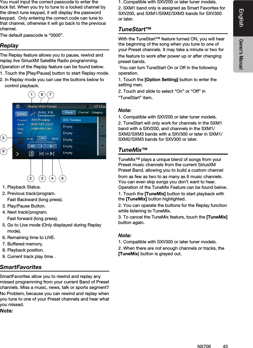 43EnglishEnglish Owner&rsquo;s ManualEnglish Owner&rsquo;s ManualNX706You must input the correct passcode to enter the lock list. When you try to tune to a locked channel by the direct tune keypad, it will display the password keypad.  Only entering the correct code can tune to that channel, otherwise it will go back to the previous channel.The default passcode is &ldquo;0000&rdquo;.ReplayThe Replay feature allows you to pause, rewind and replay live SiriusXM Satellite Radio programming.Operation of the Replay feature can be found below.1. Touch the [Play/Pause] button to start Replay mode.2. In Replay mode you can use the buttons below to    control playback.18 752 3 4 69  1. Playback Status.  2. Previous track/program.      Fast Backward (long press).  3. Play/Pause Button.  4. Next track/program.      Fast forward (long press).  5. Go to Live mode (Only displayed during Replay      mode).  6. Remaining time to LIVE.  7. Buffered memory.  8. Playback position.  9. Current track play time .SmartFavoritesSmartFavorites allow you to rewind and replay any missed programming from your current Band of Preset channels. Miss a music, news, talk or sports segment?No Problem, because you can rewind and replay when you tune to one of your Preset channels and hear what you missed.Note:1. Compatible with SXV200 or later tuner models.2. SXM1 band only is assigned as Smart Favorites for SXV200, and SXM1/SXM2/SXM3 bands for SXV300 or later.TuneStart&trade;With the TuneStart&trade; feature turned ON, you will hear the beginning of the song when you tune to one of your Preset channels. It may take a minute or two forthe feature to work after power up or after changing preset bands.  You can turn TuneStart On or Off in the following operation.1. Touch the [Option Setting] button to enter the setting men.2. Touch and slide to select &ldquo;On&rdquo; or &ldquo;Off&rdquo; in &ldquo;TuneStart&rdquo; item.Note:1. Compatible with SXV200 or later tuner models.2. TuneStart will only work for channels in the SXM1 band with a SXV200, and channels in the SXM1/SXM2/SXM3 bands with a SXV300 or later in SXM1/SXM2/SXM3 bands for SXV300 or later.TuneMix&trade;TuneMix&trade; plays a unique blend of songs from your Preset music channels from the current SiriusXM Preset Band, allowing you to build a custom channelfrom as few as two to as many as 6 music channels. You can even skip songs you don&rsquo;t want to hear. Operation of the TuneMix Feature can be found below.1. Touch the [TuneMix] button to start playback with the [TuneMix] button highlighted.2. You can operate the buttons for the Replay function while listening to TuneMix.  3. To cancel the TuneMix feature, touch the [TuneMix] button again.  Note:1. Compatible with SXV300 or later tuner models.2. When there are not enough channels or tracks, the [TuneMix] button is grayed out.  