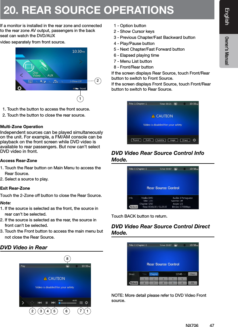 47EnglishEnglish Owner&rsquo;s ManualEnglish Owner&rsquo;s ManualIf a monitor is installed in the rear zone and connected to the rear zone AV output, passengers in the back seat can watch the DVD/AUX video separately from front source.   1. Touch the button to access the front source.  2. Touch the button to close the rear source.Multi-Zone OperationIndependent sources can be played simultaneously on the unit. For example, a FM/AM console can be playback on the front screen while DVD video is available to rear passengers. But now can&rsquo;t select DVD video in front.Access Rear-Zone1. Touch the Rear button on Main Menu to access the     Rear Source.2. Select a source to play.Exit Rear-ZoneTouch the 2-Zone off button to close the Rear Source. Note:1. If the source is selected as the front, the source in     rear can&rsquo;t be selected.2. If the source is selected as the rear, the source in     front can&rsquo;t be selected.3. Touch the Front button to access the main menu but     not close the Rear Source.DVD Video in Rear    1 - Option button  2 - Show Cursor keys  3 - Previous Chapter/Fast Backward button  4 - Play/Pause button  5 - Next Chapter/Fast Forward button  6 - Elapsed playing time  7 - Menu List button  8 - Front/Rear buttonIf the screen displays Rear Source, touch Front/Rear button to switch to Front Source.If the screen displays Front Source, touch Front/Rear button to switch to Rear Source.DVD Video Rear Source Control Info Mode. TouchBACKbuttontoreturn.DVD Video Rear Source Control Direct Mode. NOTE: More detail please refer to DVD Video Front source. 20. REAR SOURCE OPERATIONS1872 3 4 5 6 12NX706