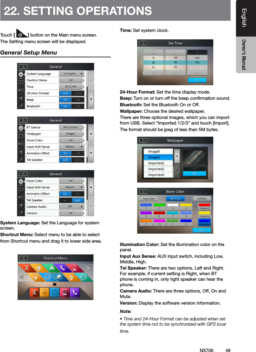 49EnglishEnglish Owner&rsquo;s ManualEnglish Owner&rsquo;s Manual22. SETTING OPERATIONSTouch [ ] button on the Main menu screen.The Setting menu screen will be displayed.General Setup MenuSystem Language: Set the Language for system screen.Shortcut Menu: Select menu to be able to selectfrom Shortcut menu and drag it to lower side area.Time: Set system clock.24-Hour Format: Set the time display mode.Beep: Turn on or turn off the beep conrmation sound.Bluetooth: Set the Bluetooth On or Off.Wallpaper: Choose the desired wallpaper.There are three optional images, which you can import from USB. Select &ldquo;Imported 1/2/3&rdquo; and touch [Import]. The format should be jpeg of less than 5M bytes. Illumination Color: Set the illumination color on the panel.Input Aux Sense: AUX input switch, including Low, Middle, High.Tel Speaker: There are two options, Left and Right. For example, if current setting is Right, when BT phone is coming in, only right speaker can hear the phone. Camera Audio: There are three options, Off, On and Mute.Version: Display the software version information.Note:&bull; Time and 24-Hour Format can be adjusted when set the system time not to be synchronized with GPS local time.NX706