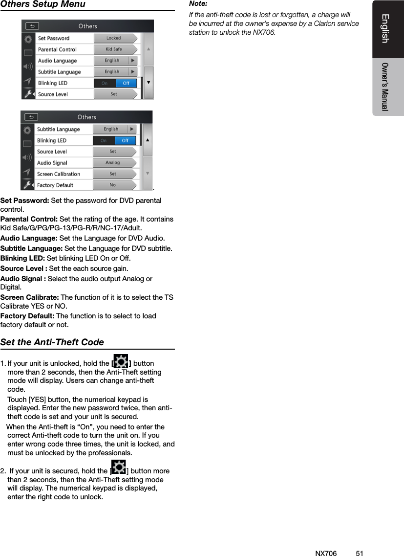 51EnglishEnglish Owner&rsquo;s ManualEnglish Owner&rsquo;s ManualOthers Setup Menu.Set Password: Set the password for DVD parental control.Parental Control: Set the rating of the age. It contains Kid Safe/G/PG/PG-13/PG-R/R/NC-17/Adult.Audio Language: Set the Language for DVD Audio.Subtitle Language: Set the Language for DVD subtitle.Blinking LED: Set blinking LED On or Off. Source Level : Set the each source gain.Audio Signal : Select the audio output Analog or Digital.Screen Calibrate: The function of it is to select the TS Calibrate YES or NO.Factory Default: The function is to select to load factory default or not.Set the Anti-Theft Code1. If your unit is unlocked, hold the [ ] button more than 2 seconds, then the Anti-Theft setting mode will display. Users can change anti-theft code.   Touch [YES] button, the numerical keypad is displayed. Enter the new password twice, then anti-theft code is set and your unit is secured.   When the Anti-theft is &ldquo;On&rdquo;, you need to enter the correct Anti-theft code to turn the unit on. If you enter wrong code three times, the unit is locked, and must be unlocked by the professionals.2.  If your unit is secured, hold the [ ] button more than 2 seconds, then the Anti-Theft setting mode will display. The numerical keypad is displayed, enter the right code to unlock.Note:If the anti-theft code is lost or forgotten, a charge will be incurred at the owner&rsquo;s expense by a Clarion service station to unlock the NX706.NX706