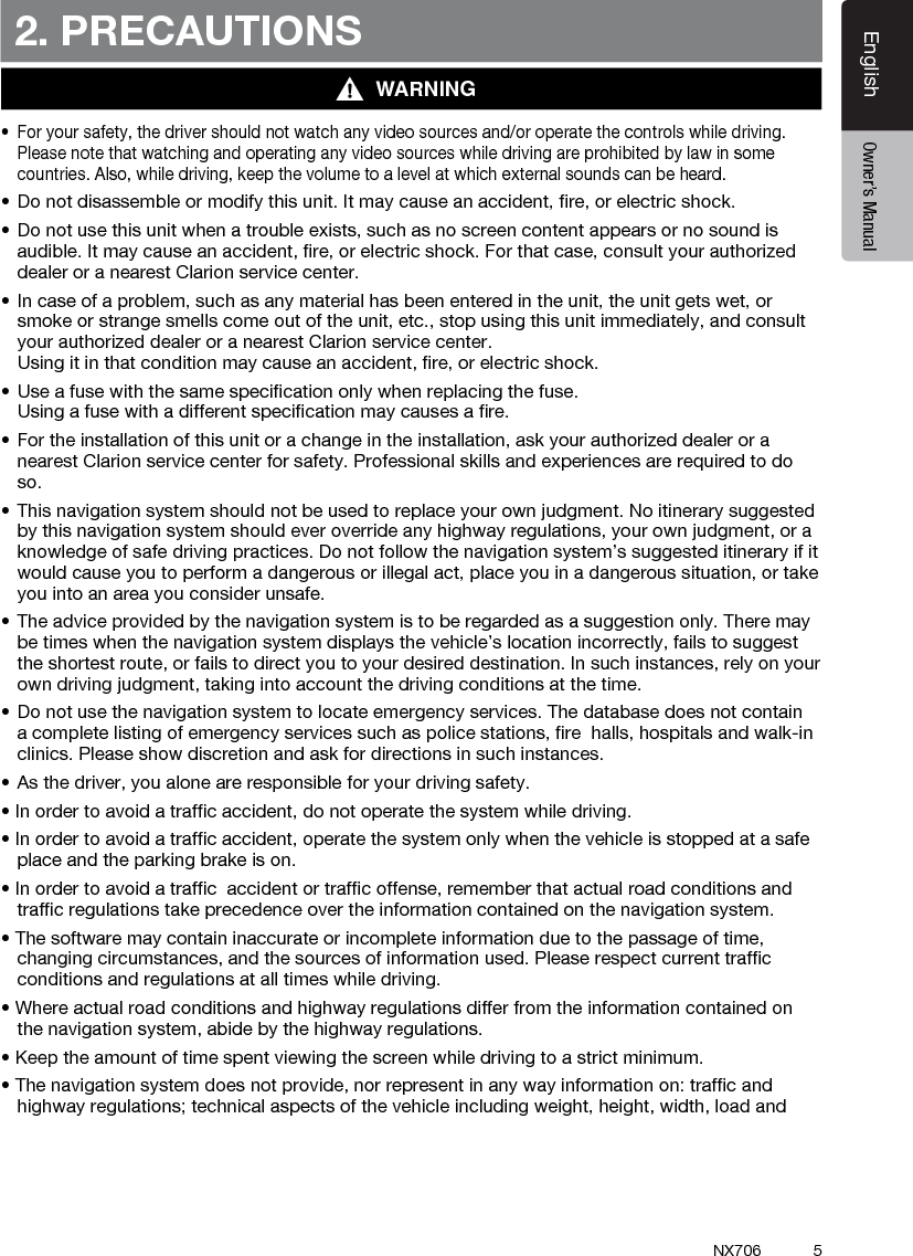 5EnglishEnglish Owner&rsquo;s ManualEnglish Owner&rsquo;s ManualNX7062. PRECAUTIONSWARNING&bull; Foryoursafety,thedrivershouldnotwatchanyvideosourcesand/oroperatethecontrolswhiledriving.Please note that watching and operating any video sources while driving are prohibited by law in some countries. Also, while driving, keep the volume to a level at which external sounds can be heard.&bull;Donotdisassembleormodifythisunit.Itmaycauseanaccident,re,orelectricshock.&bull;Donotusethisunitwhenatroubleexists,suchasnoscreencontentappearsornosoundisaudible. It may cause an accident, ﬁre, or electric shock. For that case, consult your authorized dealer or a nearest Clarion service center.&bull;Incaseofaproblem,suchasanymaterialhasbeenenteredintheunit,theunitgetswet,orsmoke or strange smells come out of the unit, etc., stop using this unit immediately, and consult your authorized dealer or a nearest Clarion service center.  Using it in that condition may cause an accident, ﬁre, or electric shock.&bull;Useafusewiththesamespecicationonlywhenreplacingthefuse. Using a fuse with a different speciﬁcation may causes a ﬁre.&bull;Fortheinstallationofthisunitorachangeintheinstallation,askyourauthorizeddealeroranearest Clarion service center for safety. Professional skills and experiences are required to do so.&bull;Thisnavigationsystemshouldnotbeusedtoreplaceyourownjudgment.Noitinerarysuggestedby this navigation system should ever override any highway regulations, your own judgment, or a knowledge of safe driving practices. Do not follow the navigation system&rsquo;s suggested itinerary if it would cause you to perform a dangerous or illegal act, place you in a dangerous situation, or take you into an area you consider unsafe.&bull;Theadviceprovidedbythenavigationsystemistoberegardedasasuggestiononly.Theremaybe times when the navigation system displays the vehicle&rsquo;s location incorrectly, fails to suggest the shortest route, or fails to direct you to your desired destination. In such instances, rely on your own driving judgment, taking into account the driving conditions at the time.&bull;Donotusethenavigationsystemtolocateemergencyservices.Thedatabasedoesnotcontaina complete listing of emergency services such as police stations, ﬁre  halls, hospitals and walk-in clinics. Please show discretion and ask for directions in such instances.&bull;Asthedriver,youaloneareresponsibleforyourdrivingsafety.&bull;Inordertoavoidatrafcaccident,donotoperatethesystemwhiledriving.&bull;Inordertoavoidatrafcaccident,operatethesystemonlywhenthevehicleisstoppedatasafeplace and the parking brake is on.&bull;Inordertoavoidatrafcaccidentortrafcoffense,rememberthatactualroadconditionsandtrafﬁc regulations take precedence over the information contained on the navigation system.&bull;Thesoftwaremaycontaininaccurateorincompleteinformationduetothepassageoftime,changing circumstances, and the sources of information used. Please respect current trafﬁc  conditions and regulations at all times while driving.&bull;Whereactualroadconditionsandhighwayregulationsdifferfromtheinformationcontainedonthe navigation system, abide by the highway regulations.&bull;Keeptheamountoftimespentviewingthescreenwhiledrivingtoastrictminimum.&bull;Thenavigationsystemdoesnotprovide,norrepresentinanywayinformationon:trafcandhighway regulations; technical aspects of the vehicle including weight, height, width, load and 
