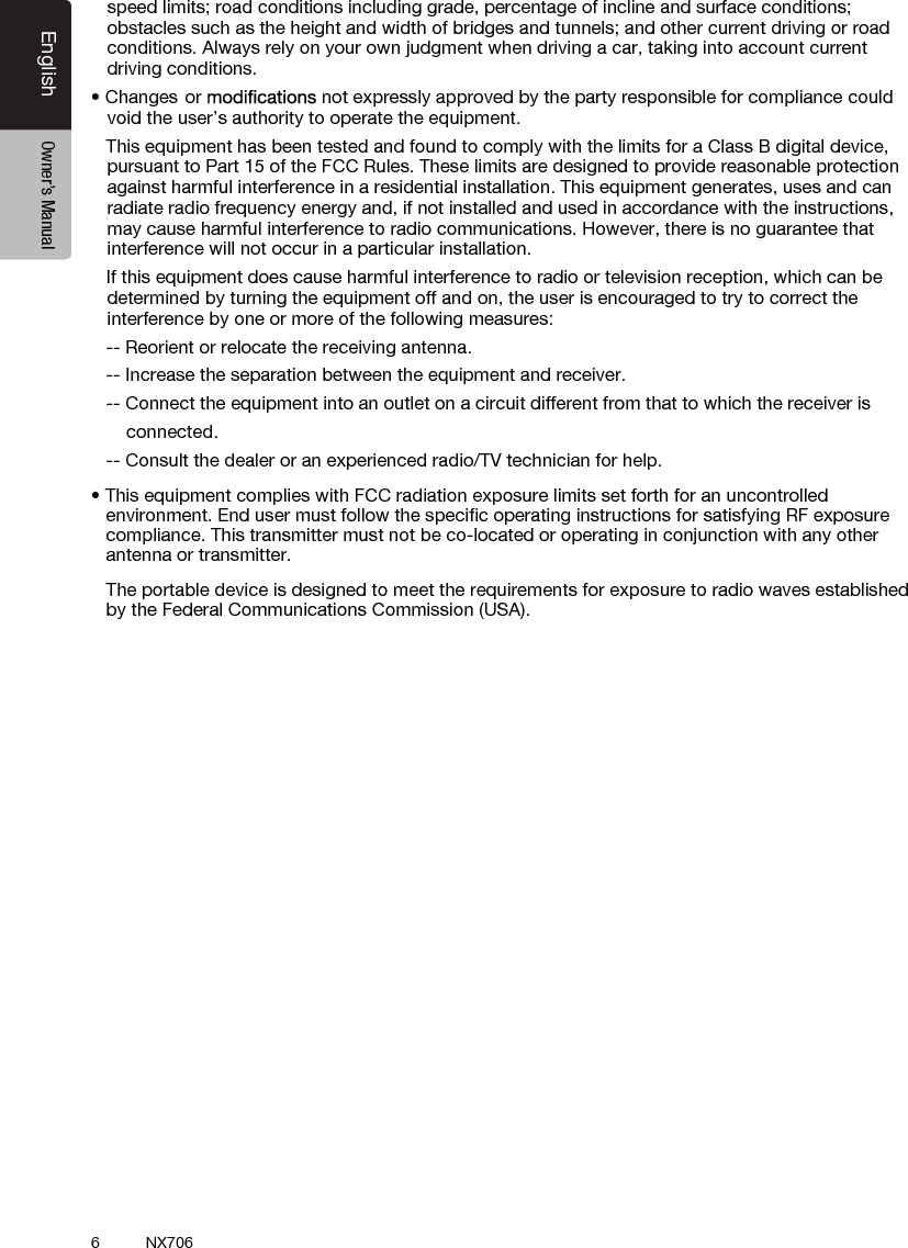 6English Owner&rsquo;s ManualNX706speed limits; road conditions including grade, percentage of incline and surface conditions; obstacles such as the height and width of bridges and tunnels; and other current driving or road conditions. Always rely on your own judgment when driving a car, taking into account current driving conditions.&bull;Changes or  not expressly approved by the party responsible for compliance could void the user&rsquo;s authority to operate the equipment.This equipment has been tested and found to comply with the limits for a Class B digital device,pursuant to Part 15 of the FCC Rules. These limits are designed to provide reasonable protectionagainst harmful interference in a residential installation. This equipment generates, uses and canradiate radio frequency energy and, if not installed and used in accordance with the instructions,may cause harmful interference to radio communications. However, there is no guarantee thatinterference will not occur in a particular installation.If this equipment does cause harmful interference to radio or television reception, which can bedetermined by turning the equipment off and on, the user is encouraged to try to correct theinterference by one or more of the following measures:-- Reorient or relocate the receiving antenna.-- Increase the separation between the equipment and receiver.-- Connect the equipment into an outlet on a circuit different from that to which the receiver is       connected.   -- Consult the dealer or an experienced radio/TV technician for help.&bull; This equipment complies with FCC radiation exposure limits set forth for an uncontrolledenvironment. End user must follow the speciﬁc operating instructions for satisfying RF exposurecompliance. This transmitter must not be co-located or operating in conjunction with any otherantenna or transmitter.The portable device is designed to meet the requirements for exposure to radio waves establishedby the Federal Communications Commission (USA).